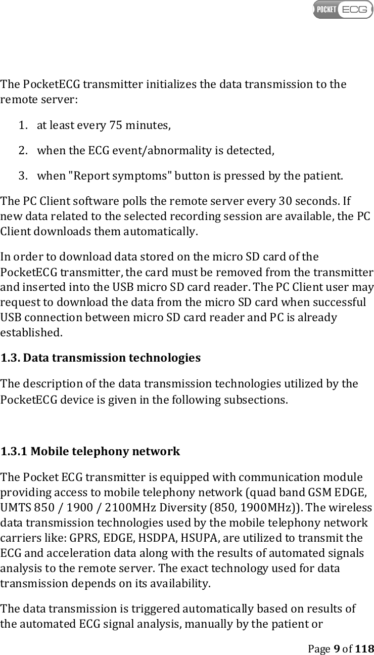    Page 9 of 118  The PocketECG transmitter initializes the data transmission to the remote server: 1. at least every 75 minutes, 2. when the ECG event/abnormality is detected, 3. when &quot;Report symptoms&quot; button is pressed by the patient. The PC Client software polls the remote server every 30 seconds. If new data related to the selected recording session are available, the PC Client downloads them automatically. In order to download data stored on the micro SD card of the PocketECG transmitter, the card must be removed from the transmitter and inserted into the USB micro SD card reader. The PC Client user may request to download the data from the micro SD card when successful USB connection between micro SD card reader and PC is already established. 1.3. Data transmission technologies The description of the data transmission technologies utilized by the PocketECG device is given in the following subsections.  1.3.1 Mobile telephony network The Pocket ECG transmitter is equipped with communication module providing access to mobile telephony network (quad band GSM EDGE, UMTS 850 / 1900 / 2100MHz Diversity (850, 1900MHz)). The wireless data transmission technologies used by the mobile telephony network carriers like: GPRS, EDGE, HSDPA, HSUPA, are utilized to transmit the ECG and acceleration data along with the results of automated signals analysis to the remote server. The exact technology used for data transmission depends on its availability. The data transmission is triggered automatically based on results of the automated ECG signal analysis, manually by the patient or 