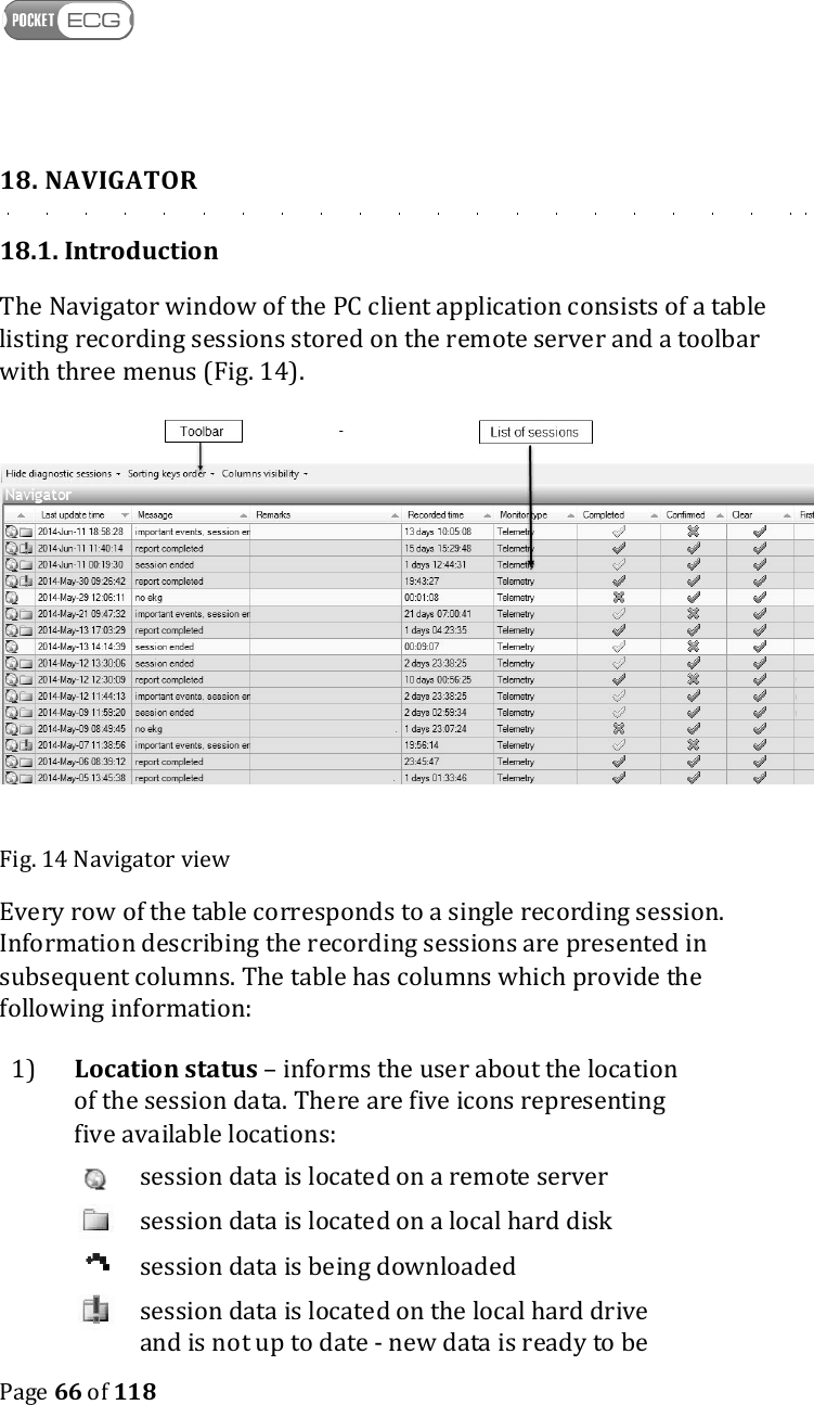    Page 66 of 118  18. NAVIGATOR 18.1. Introduction The Navigator window of the PC client application consists of a table listing recording sessions stored on the remote server and a toolbar with three menus (Fig. 14).   Fig. 14 Navigator view Every row of the table corresponds to a single recording session. Information describing the recording sessions are presented in subsequent columns. The table has columns which provide the following information: 1)  Location status – informs the user about the location of the session data. There are five icons representing five available locations:   session data is located on a remote server   session data is located on a local hard disk   session data is being downloaded   session data is located on the local hard drive and is not up to date - new data is ready to be 