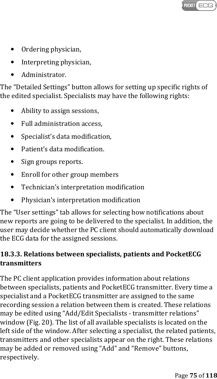    Page 75 of 118  • Ordering physician, • Interpreting physician, • Administrator. The “Detailed Settings” button allows for setting up specific rights of the edited specialist. Specialists may have the following rights: • Ability to assign sessions, • Full administration access, • Specialist’s data modification, • Patient’s data modification. • Sign groups reports. • Enroll for other group members • Technician’s interpretation modification • Physician’s interpretation modification The “User settings” tab allows for selecting how notifications about new reports are going to be delivered to the specialist. In addition, the user may decide whether the PC client should automatically download the ECG data for the assigned sessions.  18.3.3. Relations between specialists, patients and PocketECG transmitters The PC client application provides information about relations between specialists, patients and PocketECG transmitter. Every time a specialist and a PocketECG transmitter are assigned to the same recording session a relation between them is created. These relations may be edited using “Add/Edit Specialists - transmitter relations” window (Fig. 20). The list of all available specialists is located on the left side of the window. After selecting a specialist, the related patients, transmitters and other specialists appear on the right. These relations may be added or removed using “Add” and “Remove” buttons, respectively.  