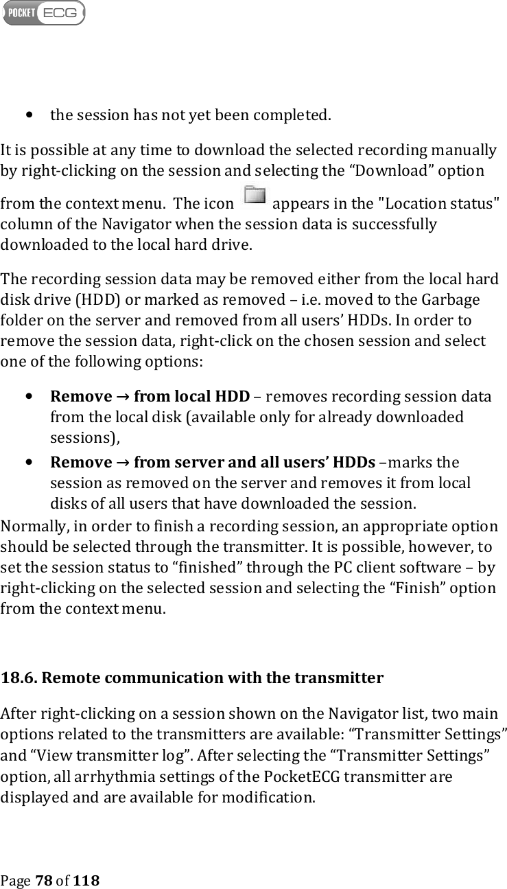    Page 78 of 118  • the session has not yet been completed.  It is possible at any time to download the selected recording manually by right-clicking on the session and selecting the “Download” option from the context menu.  The icon   appears in the &quot;Location status&quot; column of the Navigator when the session data is successfully downloaded to the local hard drive.  The recording session data may be removed either from the local hard disk drive (HDD) or marked as removed – i.e. moved to the Garbage folder on the server and removed from all users’ HDDs. In order to remove the session data, right-click on the chosen session and select one of the following options: • Remove → from local HDD – removes recording session data from the local disk (available only for already downloaded sessions), • Remove → from server and all users’ HDDs –marks the session as removed on the server and removes it from local disks of all users that have downloaded the session.  Normally, in order to finish a recording session, an appropriate option should be selected through the transmitter. It is possible, however, to set the session status to “finished” through the PC client software – by right-clicking on the selected session and selecting the “Finish” option from the context menu.  18.6. Remote communication with the transmitter After right-clicking on a session shown on the Navigator list, two main options related to the transmitters are available: “Transmitter Settings” and “View transmitter log”. After selecting the “Transmitter Settings” option, all arrhythmia settings of the PocketECG transmitter are displayed and are available for modification.  