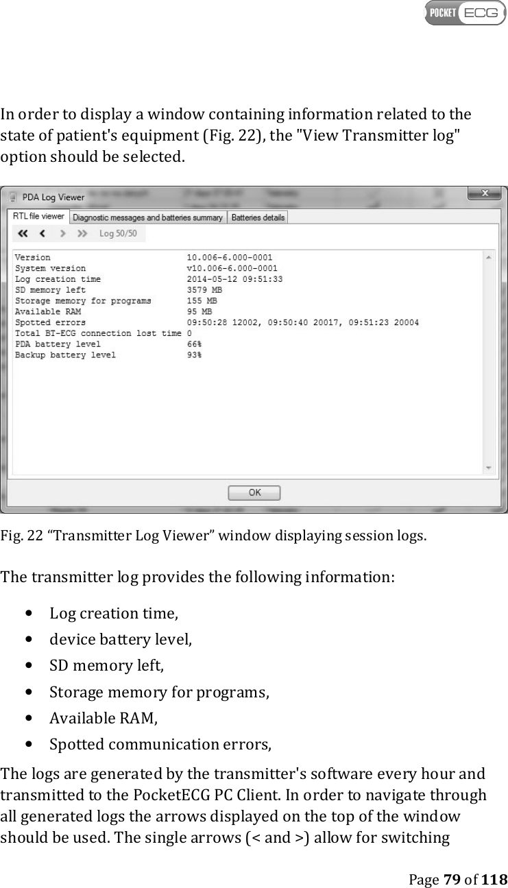    Page 79 of 118  In order to display a window containing information related to the state of patient&apos;s equipment (Fig. 22), the &quot;View Transmitter log&quot; option should be selected.  Fig. 22 “Transmitter Log Viewer” window displaying session logs. The transmitter log provides the following information: • Log creation time, • device battery level, • SD memory left, • Storage memory for programs, • Available RAM, • Spotted communication errors, The logs are generated by the transmitter&apos;s software every hour and transmitted to the PocketECG PC Client. In order to navigate through all generated logs the arrows displayed on the top of the window should be used. The single arrows (&lt; and &gt;) allow for switching 