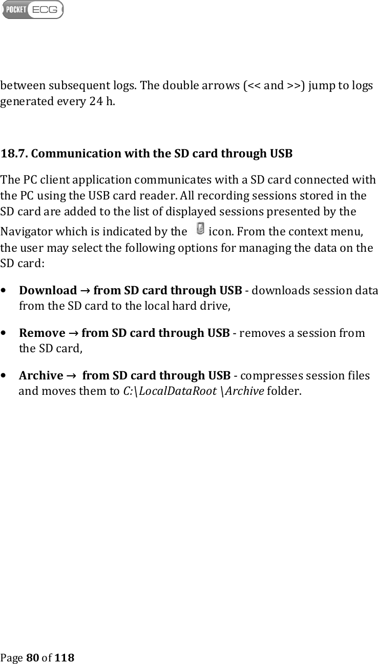    Page 80 of 118  between subsequent logs. The double arrows (&lt;&lt; and &gt;&gt;) jump to logs generated every 24 h.   18.7. Communication with the SD card through USB The PC client application communicates with a SD card connected with the PC using the USB card reader. All recording sessions stored in the SD card are added to the list of displayed sessions presented by the Navigator which is indicated by the  icon. From the context menu, the user may select the following options for managing the data on the SD card:  • Download → from SD card through USB - downloads session data from the SD card to the local hard drive, • Remove → from SD card through USB - removes a session from the SD card, • Archive →  from SD card through USB - compresses session files and moves them to C:\LocalDataRoot \Archive folder.   