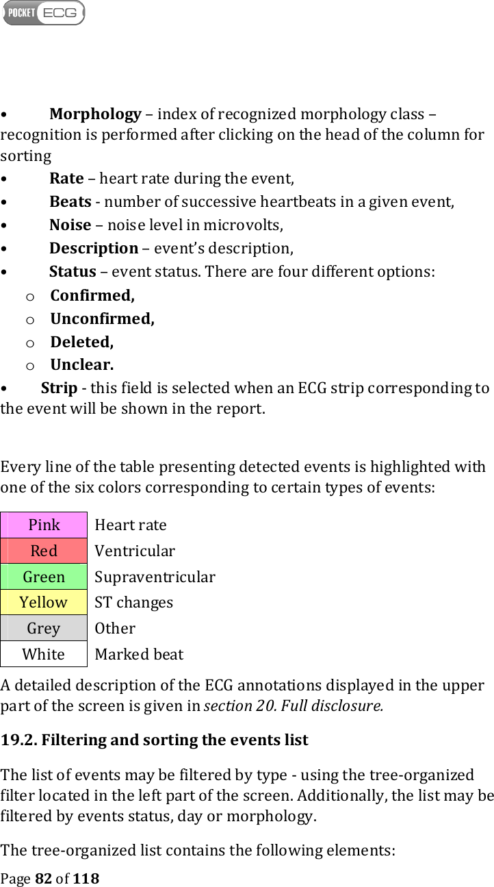    Page 82 of 118  •  Morphology – index of recognized morphology class – recognition is performed after clicking on the head of the column for sorting  •  Rate – heart rate during the event,  •  Beats - number of successive heartbeats in a given event,  •  Noise – noise level in microvolts,  •  Description – event’s description,  •  Status – event status. There are four different options:  o Confirmed, o Unconfirmed,  o Deleted, o Unclear. •         Strip - this field is selected when an ECG strip corresponding to the event will be shown in the report.  Every line of the table presenting detected events is highlighted with one of the six colors corresponding to certain types of events: Pink  Heart rate Red  Ventricular Green  Supraventricular Yellow  ST changes Grey  Other White  Marked beat A detailed description of the ECG annotations displayed in the upper part of the screen is given in section 20. Full disclosure.  19.2. Filtering and sorting the events list The list of events may be filtered by type - using the tree-organized filter located in the left part of the screen. Additionally, the list may be filtered by events status, day or morphology.  The tree-organized list contains the following elements: 