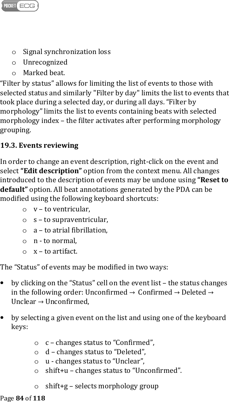    Page 84 of 118  o Signal synchronization loss o Unrecognized o Marked beat. “Filter by status” allows for limiting the list of events to those with selected status and similarly &quot;Filter by day&quot; limits the list to events that took place during a selected day, or during all days. “Filter by morphology” limits the list to events containing beats with selected morphology index – the filter activates after performing morphology grouping. 19.3. Events reviewing In order to change an event description, right-click on the event and select “Edit description” option from the context menu. All changes introduced to the description of events may be undone using “Reset to default” option. All beat annotations generated by the PDA can be modified using the following keyboard shortcuts: o v – to ventricular, o s – to supraventricular, o a – to atrial fibrillation, o n - to normal, o x – to artifact. The “Status” of events may be modified in two ways:  • by clicking on the “Status” cell on the event list – the status changes in the following order: Unconfirmed →  Confirmed → Deleted → Unclear → Unconfirmed,  • by selecting a given event on the list and using one of the keyboard keys:  o c – changes status to “Confirmed”,  o d – changes status to “Deleted”,  o u - changes status to “Unclear”,  o shift+u – changes status to “Unconfirmed”. o shift+g – selects morphology group 