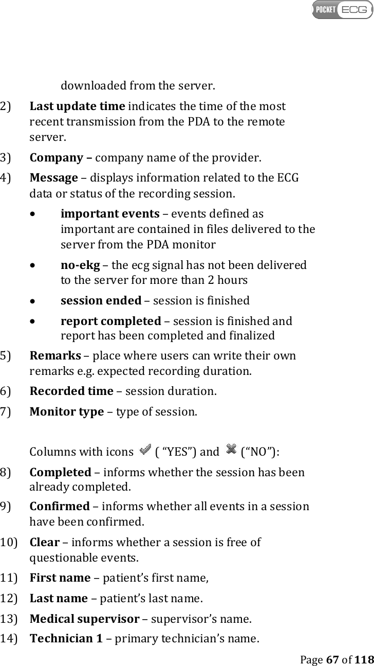    Page 67 of 118  downloaded from the server. 2)  Last update time indicates the time of the most recent transmission from the PDA to the remote server. 3)  Company – company name of the provider. 4)  Message – displays information related to the ECG data or status of the recording session.  •  important events – events defined as important are contained in files delivered to the server from the PDA monitor  •  no-ekg – the ecg signal has not been delivered to the server for more than 2 hours  •  session ended – session is finished  •  report completed – session is finished and report has been completed and finalized 5)  Remarks – place where users can write their own remarks e.g. expected recording duration. 6)  Recorded time – session duration. 7)  Monitor type – type of session.   Columns with icons   ( “YES”) and   (“NO”): 8)  Completed – informs whether the session has been already completed. 9)  Confirmed – informs whether all events in a session have been confirmed. 10) Clear – informs whether a session is free of questionable events. 11) First name – patient’s first name, 12) Last name – patient’s last name. 13) Medical supervisor – supervisor’s name. 14) Technician 1 – primary technician’s name. 