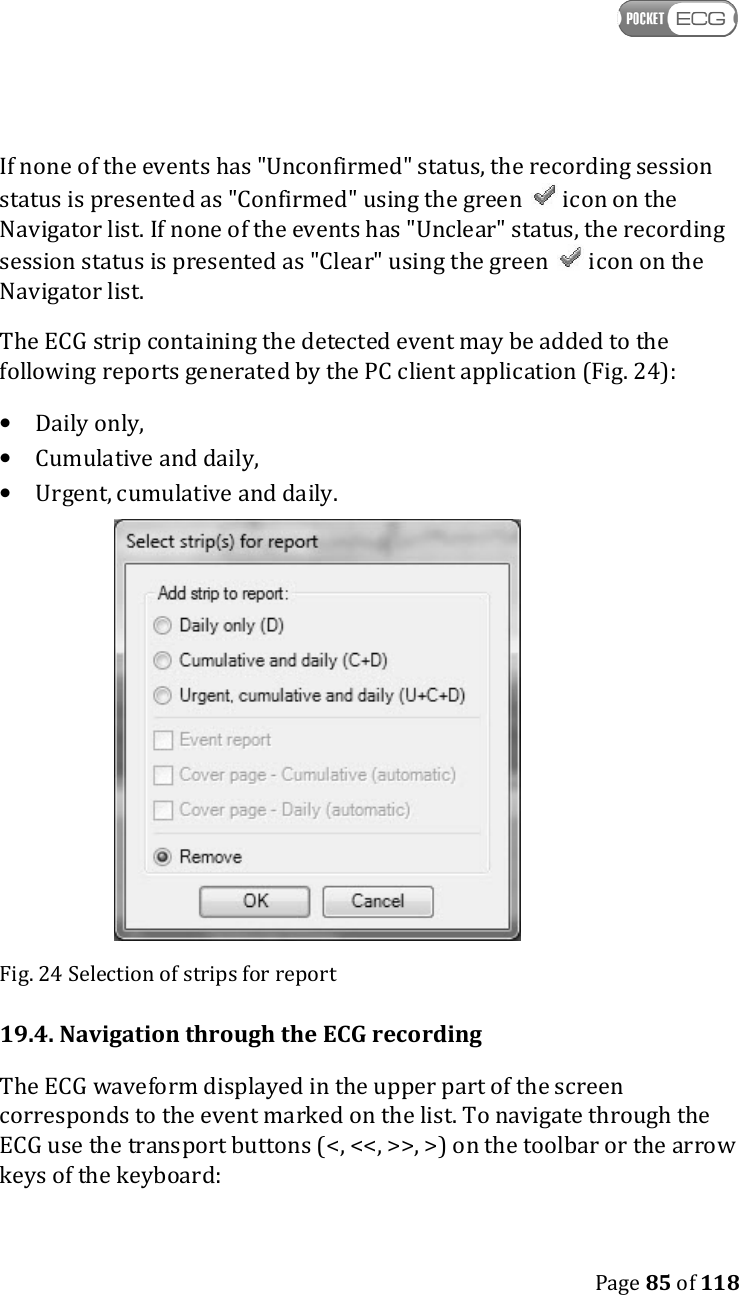    Page 85 of 118  If none of the events has &quot;Unconfirmed&quot; status, the recording session status is presented as &quot;Confirmed&quot; using the green   icon on the Navigator list. If none of the events has &quot;Unclear&quot; status, the recording session status is presented as &quot;Clear&quot; using the green   icon on the Navigator list. The ECG strip containing the detected event may be added to the following reports generated by the PC client application (Fig. 24): • Daily only, • Cumulative and daily, • Urgent, cumulative and daily.  Fig. 24 Selection of strips for report 19.4. Navigation through the ECG recording The ECG waveform displayed in the upper part of the screen corresponds to the event marked on the list. To navigate through the ECG use the transport buttons (&lt;, &lt;&lt;, &gt;&gt;, &gt;) on the toolbar or the arrow keys of the keyboard: 