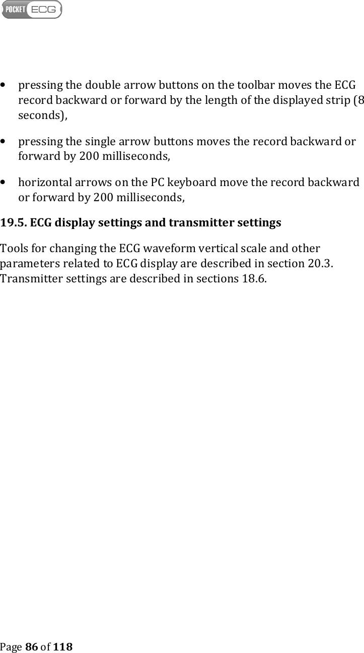    Page 86 of 118  • pressing the double arrow buttons on the toolbar moves the ECG record backward or forward by the length of the displayed strip (8 seconds), • pressing the single arrow buttons moves the record backward or forward by 200 milliseconds, • horizontal arrows on the PC keyboard move the record backward or forward by 200 milliseconds, 19.5. ECG display settings and transmitter settings Tools for changing the ECG waveform vertical scale and other parameters related to ECG display are described in section 20.3. Transmitter settings are described in sections 18.6.     
