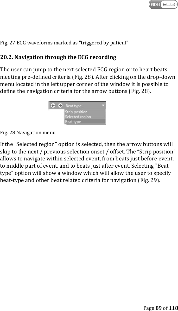    Page 89 of 118  Fig. 27 ECG waveforms marked as &quot;triggered by patient&quot; 20.2. Navigation through the ECG recording The user can jump to the next selected ECG region or to heart beats meeting pre-defined criteria (Fig. 28). After clicking on the drop-down menu located in the left upper corner of the window it is possible to define the navigation criteria for the arrow buttons (Fig. 28).   Fig. 28 Navigation menu If the “Selected region” option is selected, then the arrow buttons will skip to the next / previous selection onset / offset. The “Strip position” allows to navigate within selected event, from beats just before event, to middle part of event, and to beats just after event. Selecting &quot;Beat type&quot; option will show a window which will allow the user to specify beat-type and other beat related criteria for navigation (Fig. 29).  