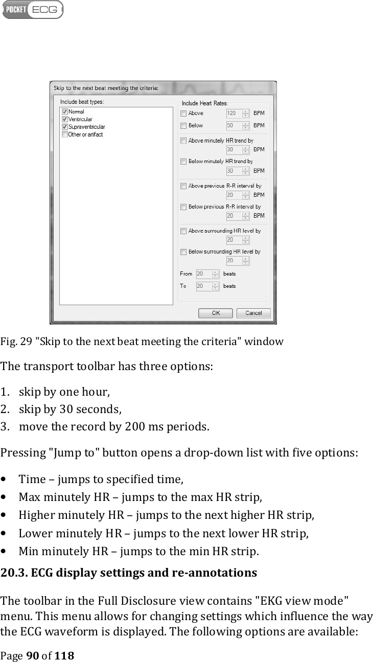    Page 90 of 118   Fig. 29 &quot;Skip to the next beat meeting the criteria&quot; window The transport toolbar has three options: 1. skip by one hour,  2. skip by 30 seconds, 3. move the record by 200 ms periods. Pressing &quot;Jump to&quot; button opens a drop-down list with five options:  • Time – jumps to specified time, • Max minutely HR – jumps to the max HR strip, • Higher minutely HR – jumps to the next higher HR strip, • Lower minutely HR – jumps to the next lower HR strip, • Min minutely HR – jumps to the min HR strip. 20.3. ECG display settings and re-annotations The toolbar in the Full Disclosure view contains &quot;EKG view mode&quot; menu. This menu allows for changing settings which influence the way the ECG waveform is displayed. The following options are available: 