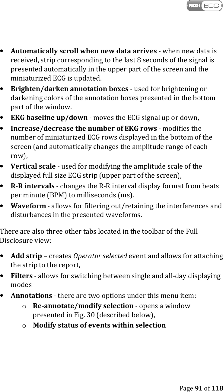    Page 91 of 118  • Automatically scroll when new data arrives - when new data is received, strip corresponding to the last 8 seconds of the signal is presented automatically in the upper part of the screen and the miniaturized ECG is updated. • Brighten/darken annotation boxes - used for brightening or darkening colors of the annotation boxes presented in the bottom part of the window.  • EKG baseline up/down - moves the ECG signal up or down, • Increase/decrease the number of EKG rows - modifies the number of miniaturized ECG rows displayed in the bottom of the screen (and automatically changes the amplitude range of each row), • Vertical scale - used for modifying the amplitude scale of the displayed full size ECG strip (upper part of the screen), • R-R intervals - changes the R-R interval display format from beats per minute (BPM) to milliseconds (ms). • Waveform - allows for filtering out/retaining the interferences and disturbances in the presented waveforms. There are also three other tabs located in the toolbar of the Full Disclosure view: • Add strip – creates Operator selected event and allows for attaching the strip to the report,  • Filters - allows for switching between single and all-day displaying modes • Annotations - there are two options under this menu item: o Re-annotate/modify selection - opens a window presented in Fig. 30 (described below), o Modify status of events within selection 