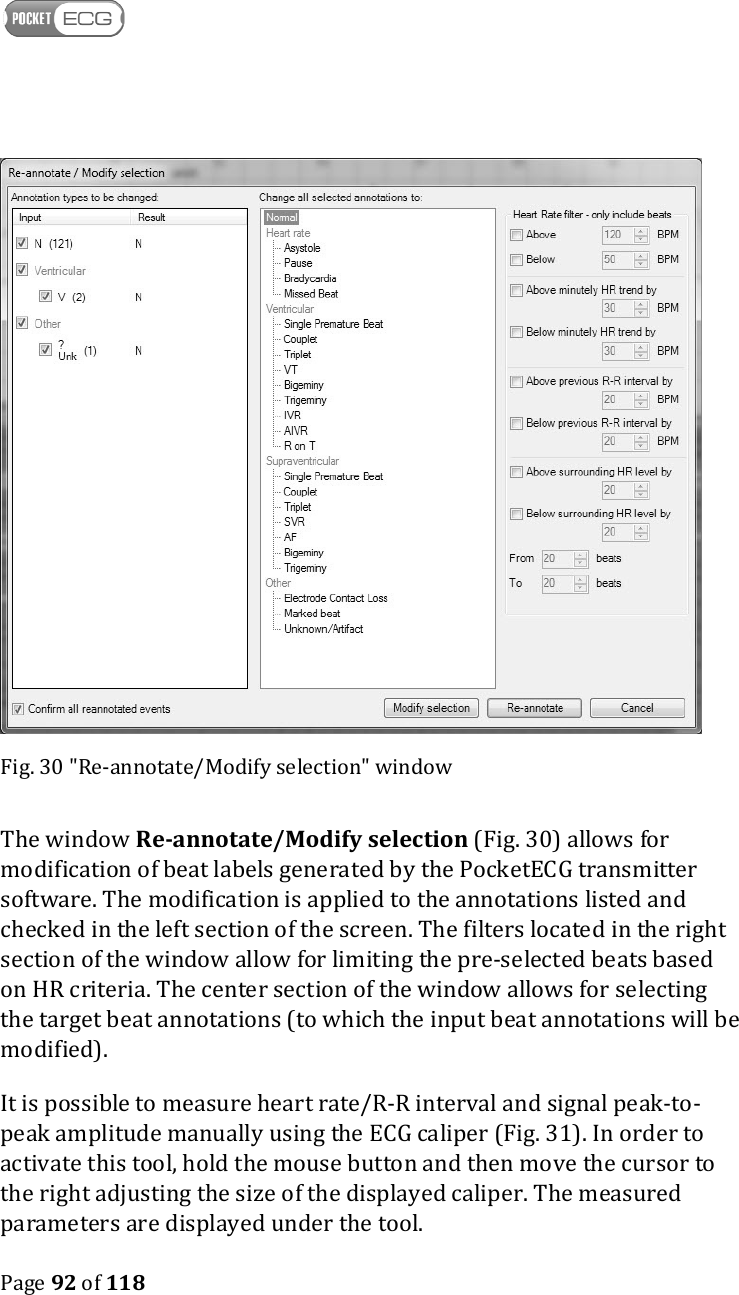    Page 92 of 118   Fig. 30 &quot;Re-annotate/Modify selection&quot; window The window Re-annotate/Modify selection (Fig. 30) allows for modification of beat labels generated by the PocketECG transmitter software. The modification is applied to the annotations listed and checked in the left section of the screen. The filters located in the right section of the window allow for limiting the pre-selected beats based on HR criteria. The center section of the window allows for selecting the target beat annotations (to which the input beat annotations will be modified). It is possible to measure heart rate/R-R interval and signal peak-to-peak amplitude manually using the ECG caliper (Fig. 31). In order to activate this tool, hold the mouse button and then move the cursor to the right adjusting the size of the displayed caliper. The measured parameters are displayed under the tool. 