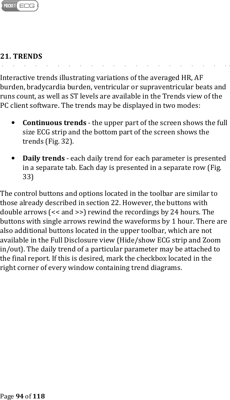    Page 94 of 118  21. TRENDS Interactive trends illustrating variations of the averaged HR, AF burden, bradycardia burden, ventricular or supraventricular beats and runs count, as well as ST levels are available in the Trends view of the PC client software. The trends may be displayed in two modes: • Continuous trends - the upper part of the screen shows the full size ECG strip and the bottom part of the screen shows the trends (Fig. 32). • Daily trends - each daily trend for each parameter is presented in a separate tab. Each day is presented in a separate row (Fig. 33) The control buttons and options located in the toolbar are similar to those already described in section 22. However, the buttons with double arrows (&lt;&lt; and &gt;&gt;) rewind the recordings by 24 hours. The buttons with single arrows rewind the waveforms by 1 hour. There are also additional buttons located in the upper toolbar, which are not available in the Full Disclosure view (Hide/show ECG strip and Zoom in/out). The daily trend of a particular parameter may be attached to the final report. If this is desired, mark the checkbox located in the right corner of every window containing trend diagrams.    