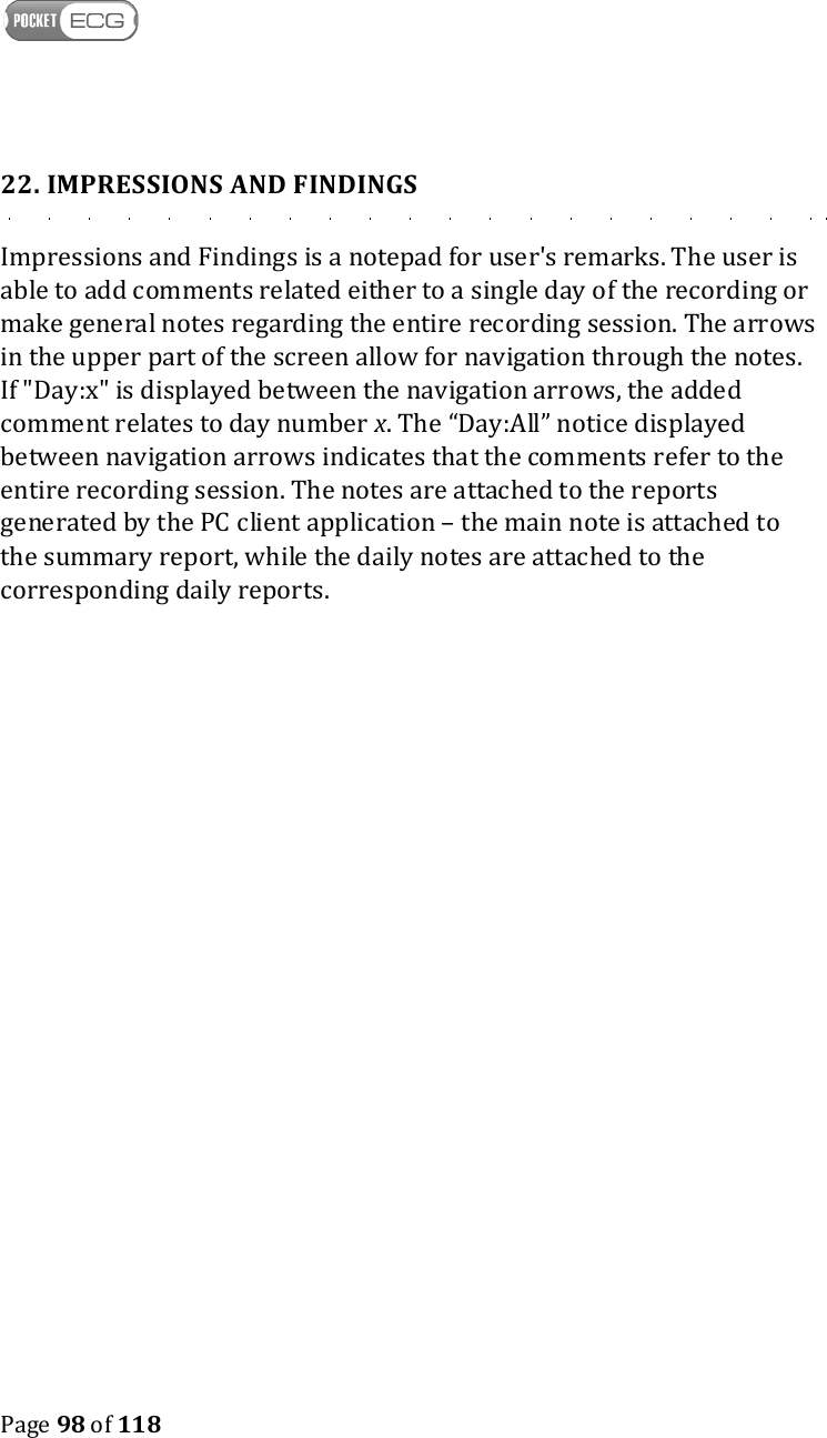    Page 98 of 118  22. IMPRESSIONS AND FINDINGS Impressions and Findings is a notepad for user&apos;s remarks. The user is able to add comments related either to a single day of the recording or make general notes regarding the entire recording session. The arrows in the upper part of the screen allow for navigation through the notes. If &quot;Day:x&quot; is displayed between the navigation arrows, the added comment relates to day number x. The “Day:All” notice displayed between navigation arrows indicates that the comments refer to the entire recording session. The notes are attached to the reports generated by the PC client application – the main note is attached to the summary report, while the daily notes are attached to the corresponding daily reports. 