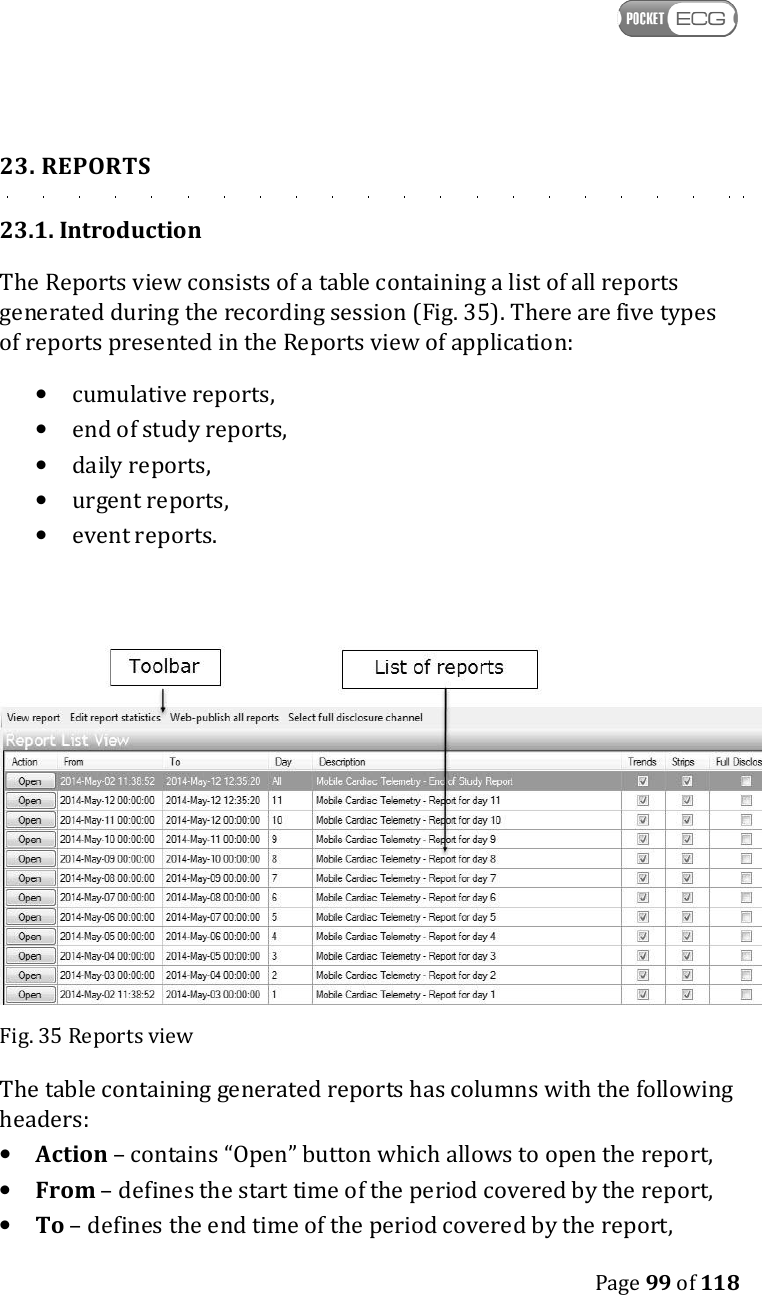    Page 99 of 118  23. REPORTS 23.1. Introduction The Reports view consists of a table containing a list of all reports generated during the recording session (Fig. 35). There are five types of reports presented in the Reports view of application: • cumulative reports, • end of study reports, • daily reports, • urgent reports, • event reports.    Fig. 35 Reports view The table containing generated reports has columns with the following headers: • Action – contains “Open” button which allows to open the report, • From – defines the start time of the period covered by the report, • To – defines the end time of the period covered by the report,  