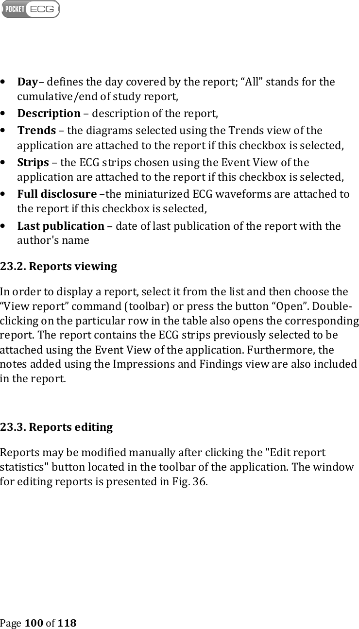    Page 100 of 118  • Day– defines the day covered by the report; “All” stands for the cumulative/end of study report,  • Description – description of the report, • Trends – the diagrams selected using the Trends view of the application are attached to the report if this checkbox is selected, • Strips – the ECG strips chosen using the Event View of the application are attached to the report if this checkbox is selected, • Full disclosure –the miniaturized ECG waveforms are attached to the report if this checkbox is selected,  • Last publication – date of last publication of the report with the author&apos;s name 23.2. Reports viewing In order to display a report, select it from the list and then choose the “View report” command (toolbar) or press the button “Open”. Double-clicking on the particular row in the table also opens the corresponding report. The report contains the ECG strips previously selected to be attached using the Event View of the application. Furthermore, the notes added using the Impressions and Findings view are also included in the report.   23.3. Reports editing Reports may be modified manually after clicking the &quot;Edit report statistics&quot; button located in the toolbar of the application. The window for editing reports is presented in Fig. 36.  