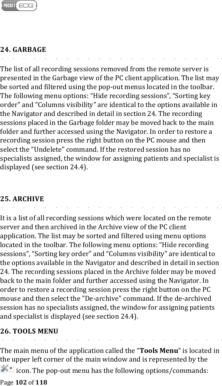    Page 102 of 118  24. GARBAGE The list of all recording sessions removed from the remote server is presented in the Garbage view of the PC client application. The list may be sorted and filtered using the pop-out menus located in the toolbar. The following menu options: “Hide recording sessions”, “Sorting key order” and “Columns visibility” are identical to the options available in the Navigator and described in detail in section 24. The recording sessions placed in the Garbage folder may be moved back to the main folder and further accessed using the Navigator. In order to restore a recording session press the right button on the PC mouse and then select the &quot;Undelete&quot; command. If the restored session has no specialists assigned, the window for assigning patients and specialist is displayed (see section 24.4).   25. ARCHIVE It is a list of all recording sessions which were located on the remote server and then archived in the Archive view of the PC client application. The list may be sorted and filtered using menu options located in the toolbar. The following menu options: “Hide recording sessions”, “Sorting key order” and “Columns visibility” are identical to the options available in the Navigator and described in detail in section 24. The recording sessions placed in the Archive folder may be moved back to the main folder and further accessed using the Navigator. In order to restore a recording session press the right button on the PC mouse and then select the &quot;De-archive&quot; command. If the de-archived session has no specialists assigned, the window for assigning patients and specialist is displayed (see section 24.4).  26. TOOLS MENU The main menu of the application called the “Tools Menu” is located in the upper left corner of the main window and is represented by the  icon. The pop-out menu has the following options/commands: 