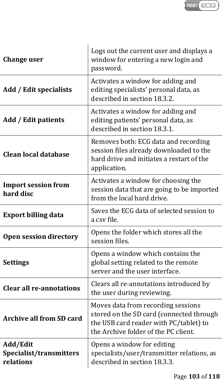    Page 103 of 118  Change user Logs out the current user and displays a window for entering a new login and password. Add / Edit specialists Activates a window for adding and editing specialists’ personal data, as described in section 18.3.2.  Add / Edit patients Activates a window for adding and editing patients’ personal data, as described in section 18.3.1. Clean local database Removes both: ECG data and recording session files already downloaded to the hard drive and initiates a restart of the application. Import session from hard disc  Activates a window for choosing the session data that are going to be imported from the local hard drive.  Export billing data  Saves the ECG data of selected session to a csv file. Open session directory   Opens the folder which stores all the session files. Settings  Opens a window which contains the global setting related to the remote server and the user interface. Clear all re-annotations Clears all re-annotations introduced by the user during reviewing.  Archive all from SD card Moves data from recording sessions stored on the SD card (connected through the USB card reader with PC/tablet) to the Archive folder of the PC client. Add/Edit Specialist/transmitters    relations Opens a window for editing specialists/user/transmitter relations, as described in section 18.3.3. 