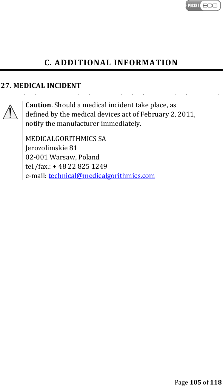    Page 105 of 118  C. ADDITIONAL INFORMATION 27. MEDICAL INCIDENT  Caution. Should a medical incident take place, as defined by the medical devices act of February 2, 2011, notify the manufacturer immediately. MEDICALGORITHMICS SA  Jerozolimskie 81 02-001 Warsaw, Poland tel./fax.: + 48 22 825 1249 e-mail: technical@medicalgorithmics.com 