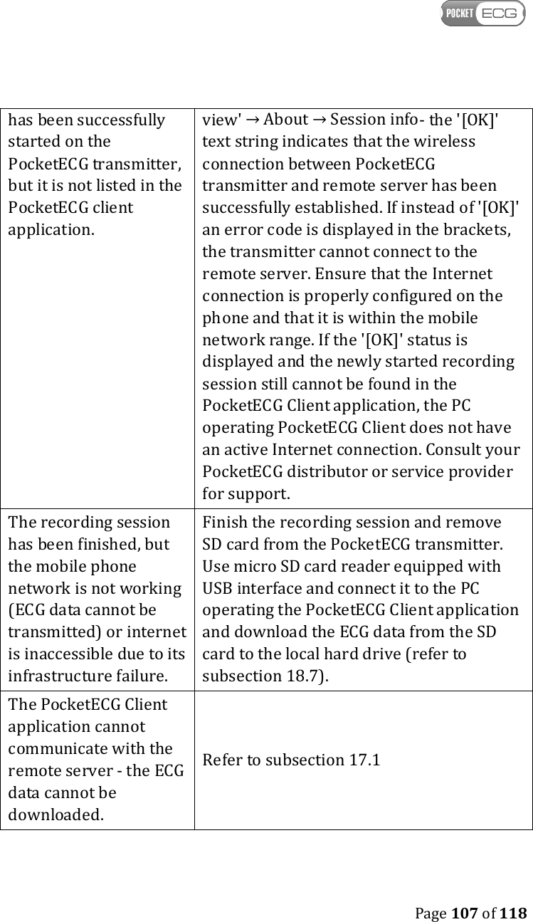    Page 107 of 118  has been successfully started on the PocketECG transmitter, but it is not listed in the PocketECG client application. view&apos; → About → Session info- the &apos;[OK]&apos; text string indicates that the wireless connection between PocketECG transmitter and remote server has been successfully established. If instead of &apos;[OK]&apos; an error code is displayed in the brackets, the transmitter cannot connect to the remote server. Ensure that the Internet connection is properly configured on the phone and that it is within the mobile network range. If the &apos;[OK]&apos; status is displayed and the newly started recording session still cannot be found in the PocketECG Client application, the PC operating PocketECG Client does not have an active Internet connection. Consult your PocketECG distributor or service provider for support. The recording session has been finished, but the mobile phone network is not working (ECG data cannot be transmitted) or internet is inaccessible due to its infrastructure failure.  Finish the recording session and remove SD card from the PocketECG transmitter. Use micro SD card reader equipped with USB interface and connect it to the PC operating the PocketECG Client application and download the ECG data from the SD card to the local hard drive (refer to subsection 18.7).  The PocketECG Client application cannot communicate with the remote server - the ECG data cannot be downloaded. Refer to subsection 17.1  