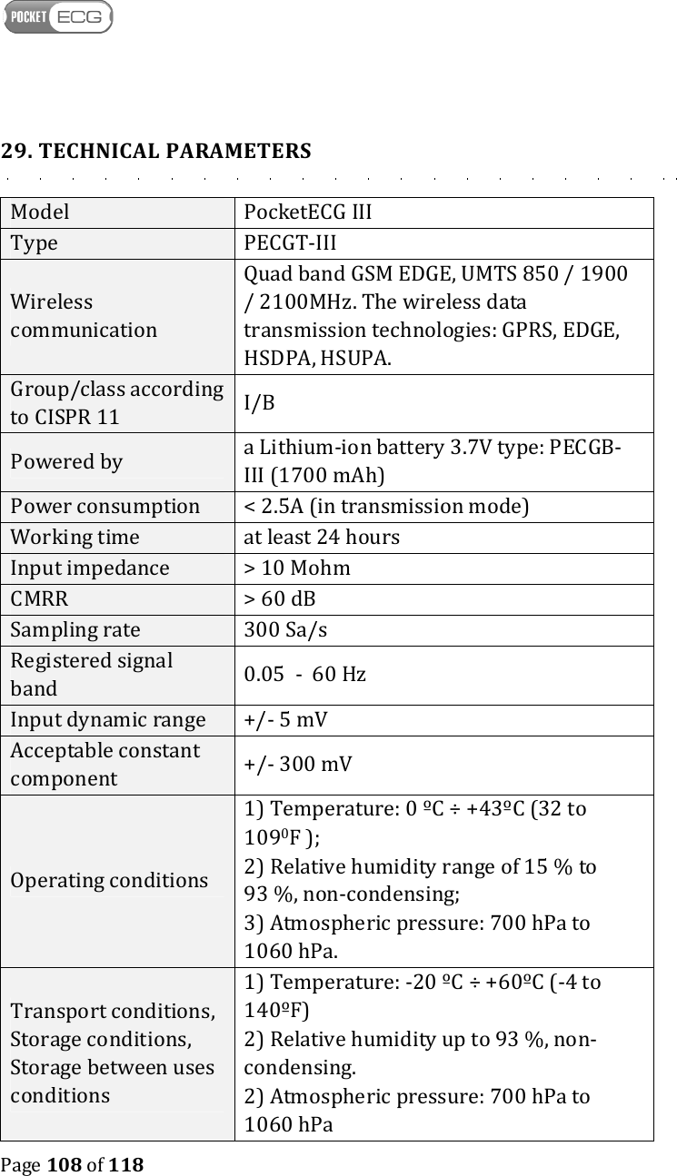    Page 108 of 118  29. TECHNICAL PARAMETERS Model  PocketECG III Type  PECGT-III Wireless communication Quad band GSM EDGE, UMTS 850 / 1900 / 2100MHz. The wireless data transmission technologies: GPRS, EDGE, HSDPA, HSUPA. Group/class according to CISPR 11  I/B Powered by  a Lithium-ion battery 3.7V type: PECGB-III (1700 mAh) Power consumption  &lt; 2.5A (in transmission mode) Working time  at least 24 hours Input impedance  &gt; 10 Mohm CMRR  &gt; 60 dB Sampling rate  300 Sa/s Registered signal band  0.05  -  60 Hz Input dynamic range  +/- 5 mV Acceptable constant component  +/- 300 mV Operating conditions 1) Temperature: 0 ºC ÷ +43ºC (32 to 1090F ); 2) Relative humidity range of 15 % to 93 %, non-condensing; 3) Atmospheric pressure: 700 hPa to 1060 hPa. Transport conditions, Storage conditions, Storage between uses conditions  1) Temperature: -20 ºC ÷ +60ºC (-4 to 140ºF) 2) Relative humidity up to 93 %, non-condensing. 2) Atmospheric pressure: 700 hPa to 1060 hPa 