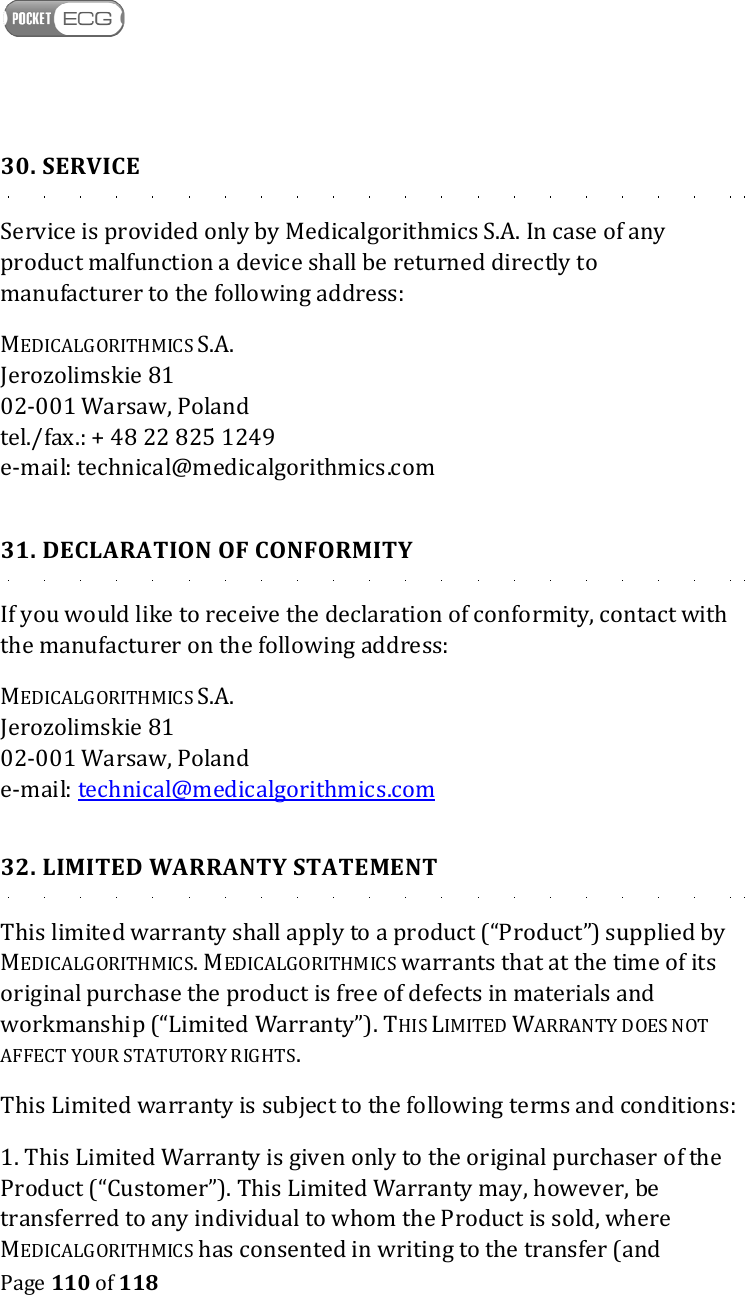    Page 110 of 118  30. SERVICE Service is provided only by Medicalgorithmics S.A. In case of any product malfunction a device shall be returned directly to manufacturer to the following address:  MEDICALGORITHMICS S.A. Jerozolimskie 81 02-001 Warsaw, Poland tel./fax.: + 48 22 825 1249 e-mail: technical@medicalgorithmics.com  31. DECLARATION OF CONFORMITY If you would like to receive the declaration of conformity, contact with the manufacturer on the following address:  MEDICALGORITHMICS S.A. Jerozolimskie 81 02-001 Warsaw, Poland e-mail: technical@medicalgorithmics.com  32. LIMITED WARRANTY STATEMENT This limited warranty shall apply to a product (“Product”) supplied by MEDICALGORITHMICS. MEDICALGORITHMICS warrants that at the time of its original purchase the product is free of defects in materials and workmanship (“Limited Warranty”). THIS LIMITED WARRANTY DOES NOT AFFECT YOUR STATUTORY RIGHTS. This Limited warranty is subject to the following terms and conditions: 1. This Limited Warranty is given only to the original purchaser of the Product (“Customer”). This Limited Warranty may, however, be transferred to any individual to whom the Product is sold, where MEDICALGORITHMICS has consented in writing to the transfer (and 