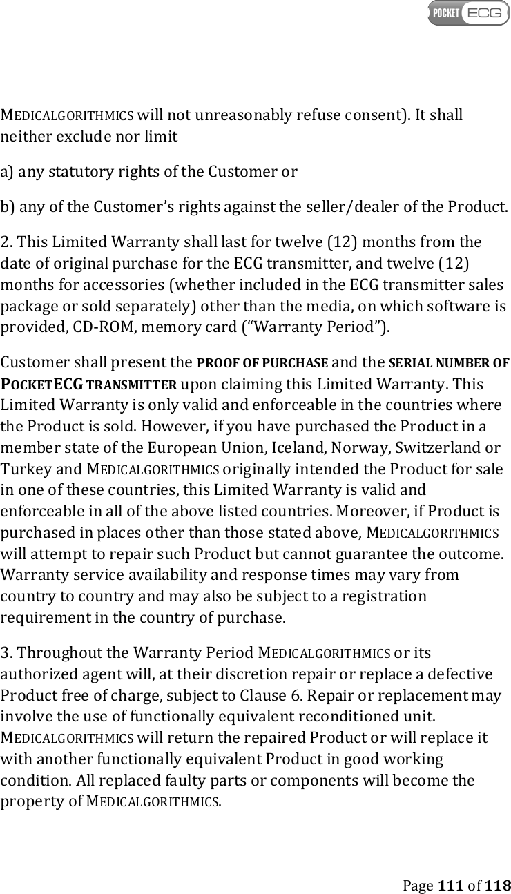    Page 111 of 118  MEDICALGORITHMICS will not unreasonably refuse consent). It shall neither exclude nor limit a) any statutory rights of the Customer or b) any of the Customer’s rights against the seller/dealer of the Product. 2. This Limited Warranty shall last for twelve (12) months from the date of original purchase for the ECG transmitter, and twelve (12) months for accessories (whether included in the ECG transmitter sales package or sold separately) other than the media, on which software is provided, CD-ROM, memory card (“Warranty Period”). Customer shall present the PROOF OF PURCHASE and the SERIAL NUMBER OF POCKETECG TRANSMITTER upon claiming this Limited Warranty. This Limited Warranty is only valid and enforceable in the countries where the Product is sold. However, if you have purchased the Product in a member state of the European Union, Iceland, Norway, Switzerland or Turkey and MEDICALGORITHMICS originally intended the Product for sale in one of these countries, this Limited Warranty is valid and enforceable in all of the above listed countries. Moreover, if Product is purchased in places other than those stated above, MEDICALGORITHMICS will attempt to repair such Product but cannot guarantee the outcome. Warranty service availability and response times may vary from country to country and may also be subject to a registration requirement in the country of purchase. 3. Throughout the Warranty Period MEDICALGORITHMICS or its authorized agent will, at their discretion repair or replace a defective Product free of charge, subject to Clause 6. Repair or replacement may involve the use of functionally equivalent reconditioned unit. MEDICALGORITHMICS will return the repaired Product or will replace it with another functionally equivalent Product in good working condition. All replaced faulty parts or components will become the property of MEDICALGORITHMICS. 
