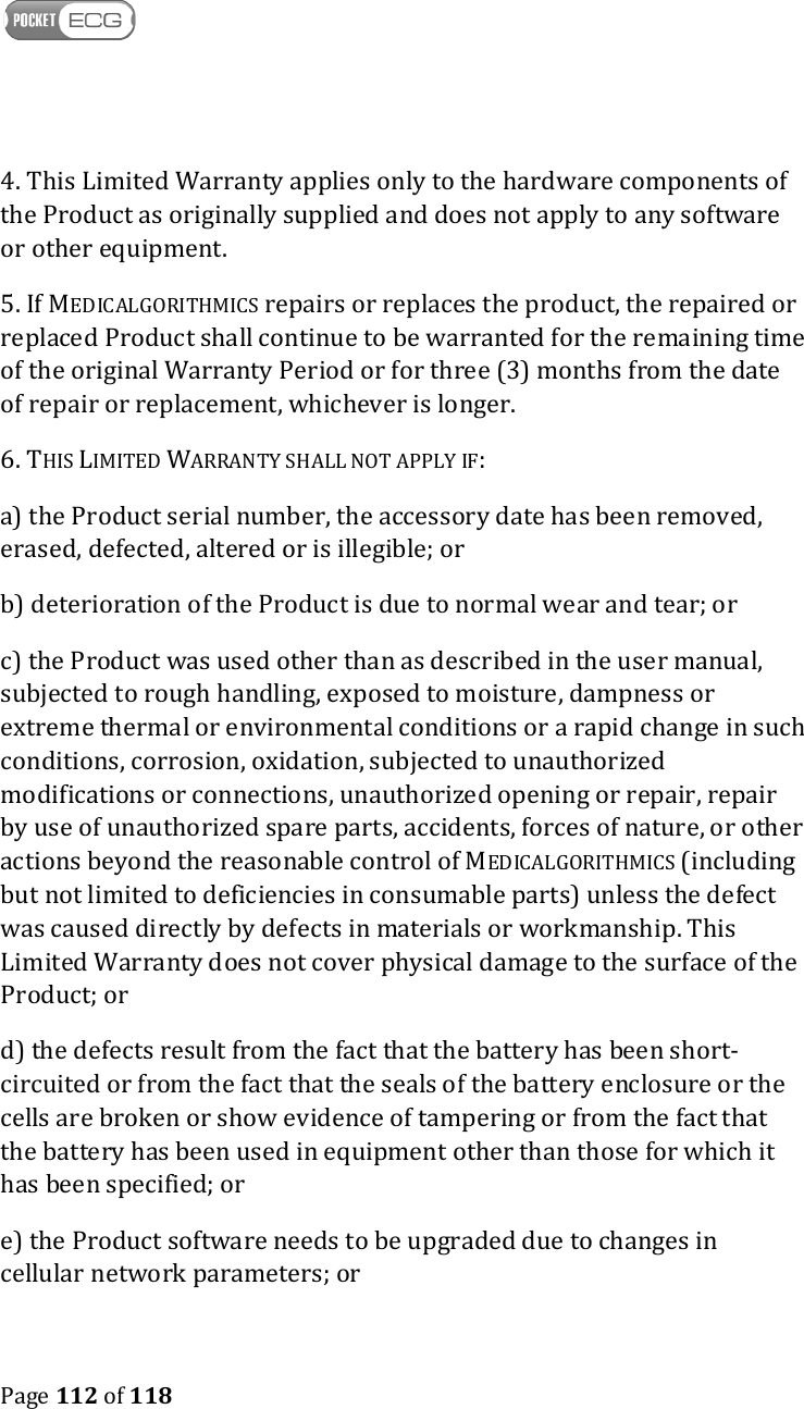    Page 112 of 118  4. This Limited Warranty applies only to the hardware components of the Product as originally supplied and does not apply to any software or other equipment. 5. If MEDICALGORITHMICS repairs or replaces the product, the repaired or replaced Product shall continue to be warranted for the remaining time of the original Warranty Period or for three (3) months from the date of repair or replacement, whichever is longer. 6. THIS LIMITED WARRANTY SHALL NOT APPLY IF: a) the Product serial number, the accessory date has been removed, erased, defected, altered or is illegible; or b) deterioration of the Product is due to normal wear and tear; or c) the Product was used other than as described in the user manual, subjected to rough handling, exposed to moisture, dampness or extreme thermal or environmental conditions or a rapid change in such conditions, corrosion, oxidation, subjected to unauthorized modifications or connections, unauthorized opening or repair, repair by use of unauthorized spare parts, accidents, forces of nature, or other actions beyond the reasonable control of MEDICALGORITHMICS (including but not limited to deficiencies in consumable parts) unless the defect was caused directly by defects in materials or workmanship. This Limited Warranty does not cover physical damage to the surface of the Product; or d) the defects result from the fact that the battery has been short-circuited or from the fact that the seals of the battery enclosure or the cells are broken or show evidence of tampering or from the fact that the battery has been used in equipment other than those for which it has been specified; or e) the Product software needs to be upgraded due to changes in cellular network parameters; or 