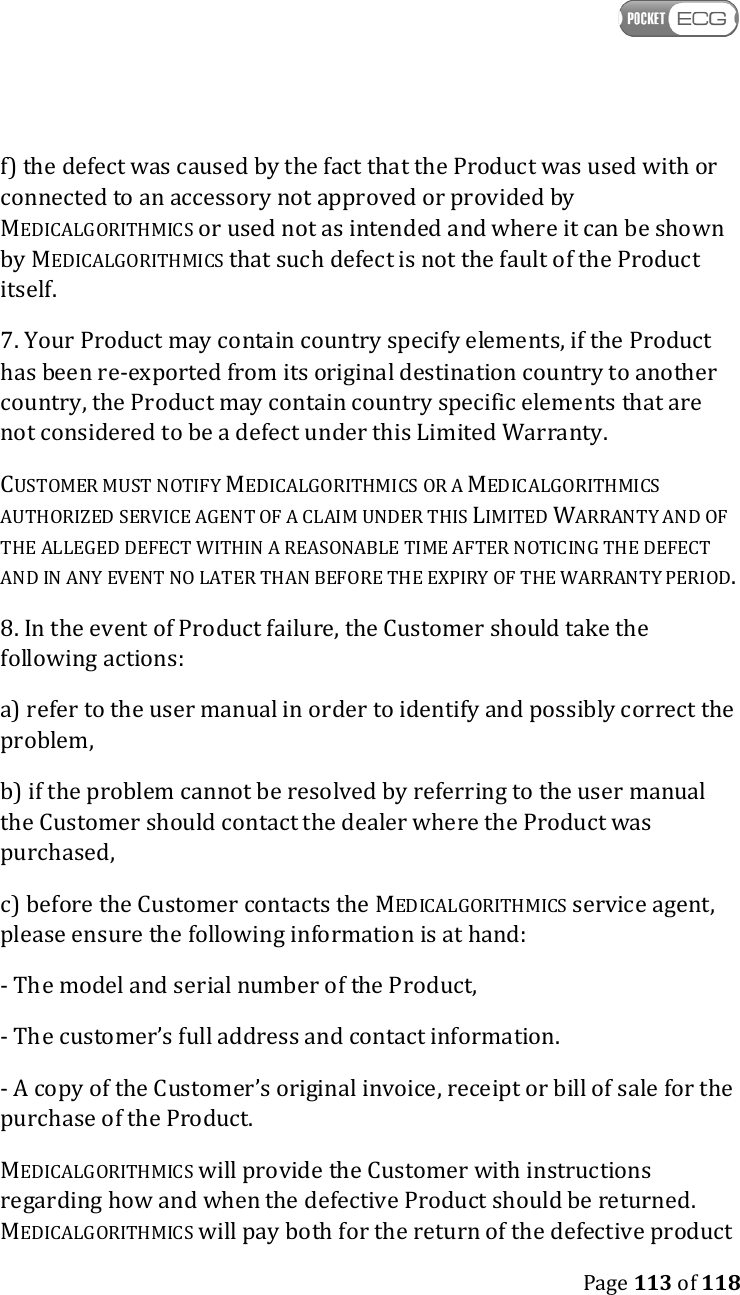    Page 113 of 118  f) the defect was caused by the fact that the Product was used with or connected to an accessory not approved or provided by MEDICALGORITHMICS or used not as intended and where it can be shown by MEDICALGORITHMICS that such defect is not the fault of the Product itself. 7. Your Product may contain country specify elements, if the Product has been re-exported from its original destination country to another country, the Product may contain country specific elements that are not considered to be a defect under this Limited Warranty. CUSTOMER MUST NOTIFY MEDICALGORITHMICS OR A MEDICALGORITHMICS AUTHORIZED SERVICE AGENT OF A CLAIM UNDER THIS LIMITED WARRANTY AND OF THE ALLEGED DEFECT WITHIN A REASONABLE TIME AFTER NOTICING THE DEFECT AND IN ANY EVENT NO LATER THAN BEFORE THE EXPIRY OF THE WARRANTY PERIOD. 8. In the event of Product failure, the Customer should take the following actions: a) refer to the user manual in order to identify and possibly correct the problem, b) if the problem cannot be resolved by referring to the user manual the Customer should contact the dealer where the Product was purchased, c) before the Customer contacts the MEDICALGORITHMICS service agent, please ensure the following information is at hand: - The model and serial number of the Product, - The customer’s full address and contact information. - A copy of the Customer’s original invoice, receipt or bill of sale for the purchase of the Product.  MEDICALGORITHMICS will provide the Customer with instructions regarding how and when the defective Product should be returned. MEDICALGORITHMICS will pay both for the return of the defective product 