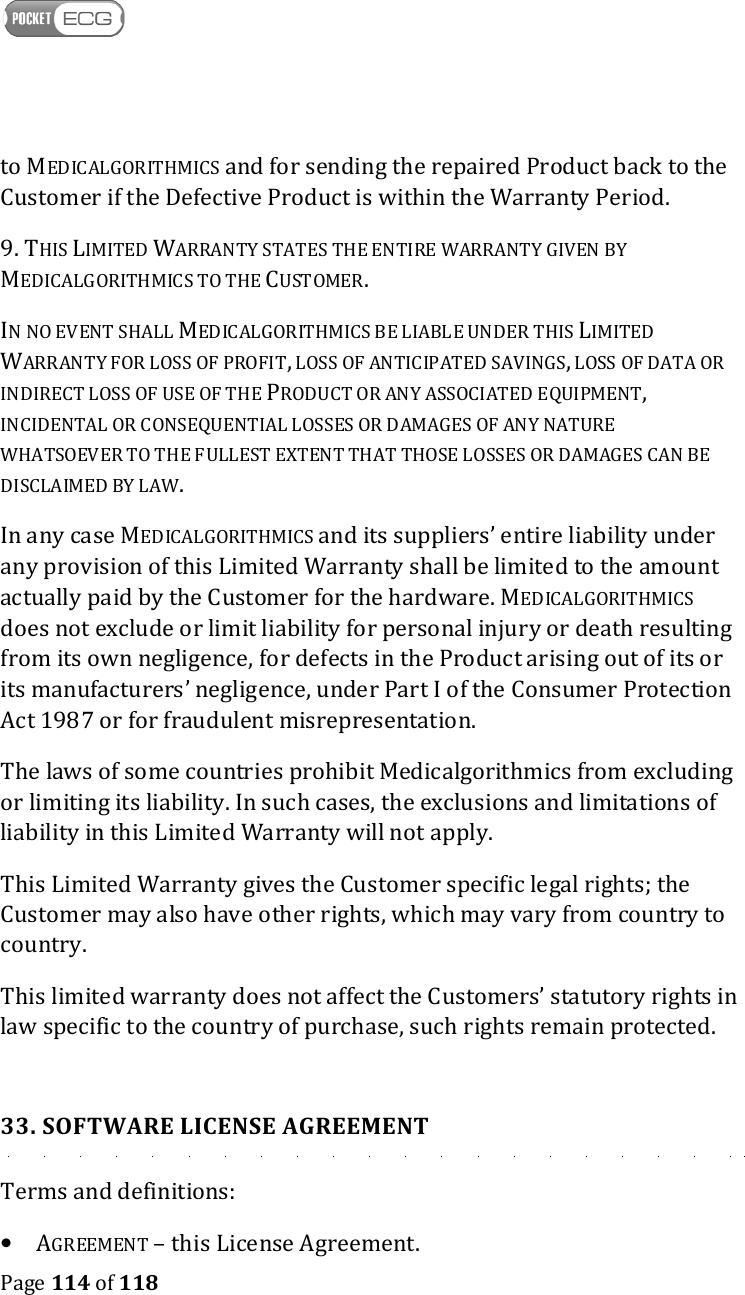    Page 114 of 118  to MEDICALGORITHMICS and for sending the repaired Product back to the Customer if the Defective Product is within the Warranty Period. 9. THIS LIMITED WARRANTY STATES THE ENTIRE WARRANTY GIVEN BY MEDICALGORITHMICS TO THE CUSTOMER. IN NO EVENT SHALL MEDICALGORITHMICS BE LIABLE UNDER THIS LIMITED WARRANTY FOR LOSS OF PROFIT, LOSS OF ANTICIPATED SAVINGS, LOSS OF DATA OR INDIRECT LOSS OF USE OF THE PRODUCT OR ANY ASSOCIATED EQUIPMENT, INCIDENTAL OR CONSEQUENTIAL LOSSES OR DAMAGES OF ANY NATURE WHATSOEVER TO THE FULLEST EXTENT THAT THOSE LOSSES OR DAMAGES CAN BE DISCLAIMED BY LAW.  In any case MEDICALGORITHMICS and its suppliers’ entire liability under any provision of this Limited Warranty shall be limited to the amount actually paid by the Customer for the hardware. MEDICALGORITHMICS does not exclude or limit liability for personal injury or death resulting from its own negligence, for defects in the Product arising out of its or its manufacturers’ negligence, under Part I of the Consumer Protection Act 1987 or for fraudulent misrepresentation. The laws of some countries prohibit Medicalgorithmics from excluding or limiting its liability. In such cases, the exclusions and limitations of liability in this Limited Warranty will not apply. This Limited Warranty gives the Customer specific legal rights; the Customer may also have other rights, which may vary from country to country. This limited warranty does not affect the Customers’ statutory rights in law specific to the country of purchase, such rights remain protected.  33. SOFTWARE LICENSE AGREEMENT Terms and definitions: • AGREEMENT – this License Agreement. 