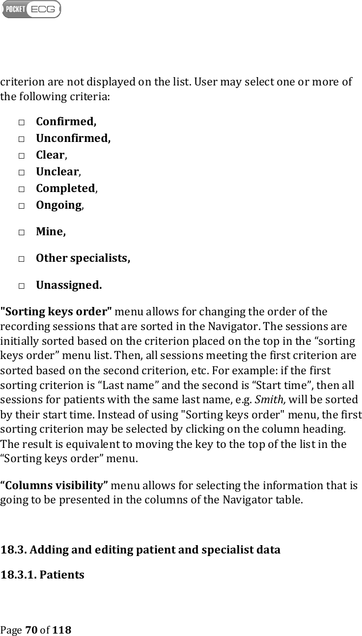    Page 70 of 118  criterion are not displayed on the list. User may select one or more of the following criteria: □ Confirmed, □ Unconfirmed,  □ Clear, □ Unclear, □ Completed, □ Ongoing, □ Mine, □ Other specialists, □ Unassigned.  &quot;Sorting keys order&quot; menu allows for changing the order of the recording sessions that are sorted in the Navigator. The sessions are initially sorted based on the criterion placed on the top in the “sorting keys order” menu list. Then, all sessions meeting the first criterion are sorted based on the second criterion, etc. For example: if the first sorting criterion is “Last name” and the second is “Start time”, then all sessions for patients with the same last name, e.g. Smith, will be sorted by their start time. Instead of using &quot;Sorting keys order&quot; menu, the first sorting criterion may be selected by clicking on the column heading. The result is equivalent to moving the key to the top of the list in the “Sorting keys order” menu. “Columns visibility” menu allows for selecting the information that is going to be presented in the columns of the Navigator table.    18.3. Adding and editing patient and specialist data 18.3.1. Patients 