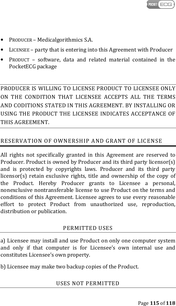    Page 115 of 118  • PRODUCER – Medicalgorithmics S.A. • LICENSEE – party that is entering into this Agreement with Producer • PRODUCT  –  software,  data  and  related  material  contained  in  the PocketECG package  PRODUCER  IS WILLING TO LICENSE PRODUCT TO LICENSEE ONLY ON  THE  CONDITION  THAT  LICENSEE  ACCEPTS  ALL  THE  TERMS AND CODITIONS STATED IN THIS AGREEMENT. BY INSTALLING OR USING  THE  PRODUCT  THE  LICENSEE  INDICATES ACCEPTANCE  OF THIS AGREEMENT. RESERVATION OF OWNERSHIP AND GRANT OF LICENSE All  rights  not  specifically  granted  in  this  Agreement  are  reserved  to Producer. Product is owned by Producer and its third party licensor(s) and  is  protected  by  copyrights  laws.  Producer  and  its  third  party licensor(s)  retain  exclusive  rights, title  and  ownership  of  the copy  of the  Product.  Hereby  Producer  grants  to  Licensee  a  personal, nonexclusive nontransferable license to use Product on the terms and conditions of this Agreement. Licensee agrees to use every reasonable effort  to  protect  Product  from  unauthorized  use,  reproduction, distribution or publication. PERMITTED USES a) Licensee may install and use Product on only one computer system and  only  if  that  computer  is  for  Licensee’s  own  internal  use  and constitutes Licensee’s own property. b) Licensee may make two backup copies of the Product. USES NOT PERMITTED 