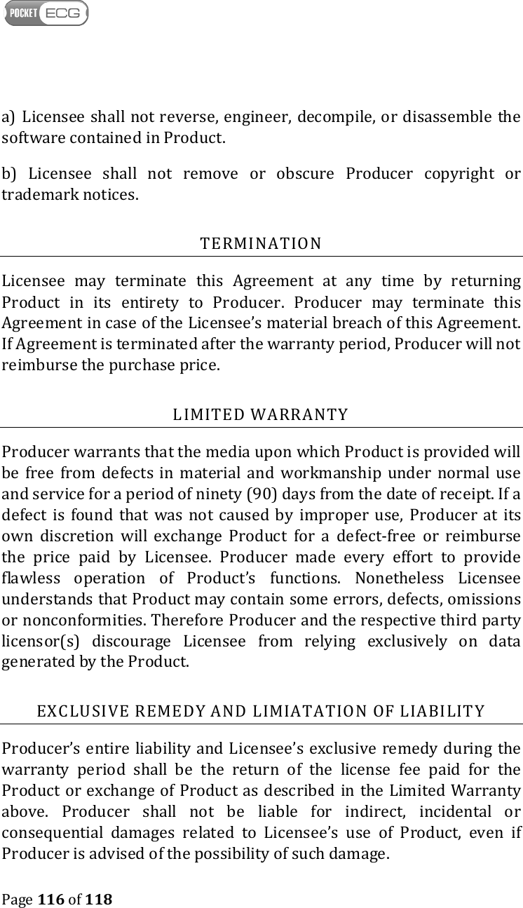    Page 116 of 118  a) Licensee shall not reverse, engineer, decompile, or disassemble the software contained in Product. b)  Licensee  shall  not  remove  or  obscure  Producer  copyright  or trademark notices. TERMINATION Licensee  may  terminate  this  Agreement  at  any  time  by  returning Product  in  its  entirety  to  Producer.  Producer  may  terminate  this Agreement in case of the Licensee’s material breach of this Agreement. If Agreement is terminated after the warranty period, Producer will not reimburse the purchase price. LIMITED WARRANTY Producer warrants that the media upon which Product is provided will be free from defects in  material  and  workmanship  under  normal  use and service for a period of ninety (90) days from the date of receipt. If a defect  is  found  that  was  not  caused by  improper  use,  Producer  at  its own  discretion  will  exchange  Product  for  a  defect-free  or  reimburse the  price  paid  by  Licensee.  Producer  made  every  effort  to  provide flawless  operation  of  Product’s  functions.  Nonetheless  Licensee understands that Product may contain some errors, defects, omissions or nonconformities. Therefore Producer and the respective third party licensor(s)  discourage  Licensee  from  relying  exclusively  on  data generated by the Product. EXCLUSIVE REMEDY AND LIMIATATION OF LIABILITY Producer’s entire liability  and Licensee’s exclusive remedy during the warranty  period  shall  be  the  return  of  the  license  fee  paid  for  the Product or exchange of Product as described in the Limited Warranty above.  Producer  shall  not  be  liable  for  indirect,  incidental  or consequential  damages  related  to  Licensee’s  use  of  Product,  even  if Producer is advised of the possibility of such damage.  