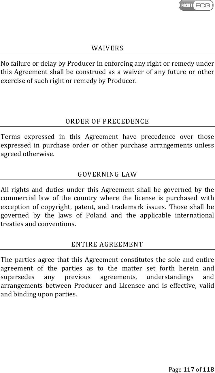    Page 117 of 118  WAIVERS No failure or delay by Producer in enforcing any right or remedy under this Agreement  shall be  construed  as  a  waiver  of any  future  or  other exercise of such right or remedy by Producer.  ORDER OF PRECEDENCE Terms  expressed  in  this  Agreement  have  precedence  over  those expressed  in  purchase  order  or  other  purchase  arrangements  unless agreed otherwise. GOVERNING LAW All  rights  and  duties  under  this  Agreement  shall  be  governed  by  the commercial  law  of  the  country  where  the  license  is  purchased  with exception  of  copyright,  patent,  and  trademark  issues.  Those  shall  be governed  by  the  laws  of  Poland  and  the  applicable  international treaties and conventions. ENTIRE AGREEMENT The parties  agree that  this Agreement constitutes  the  sole  and entire agreement  of  the  parties  as  to  the  matter  set  forth  herein  and supersedes  any  previous  agreements,  understandings  and arrangements  between  Producer  and  Licensee  and  is  effective,  valid and binding upon parties.     