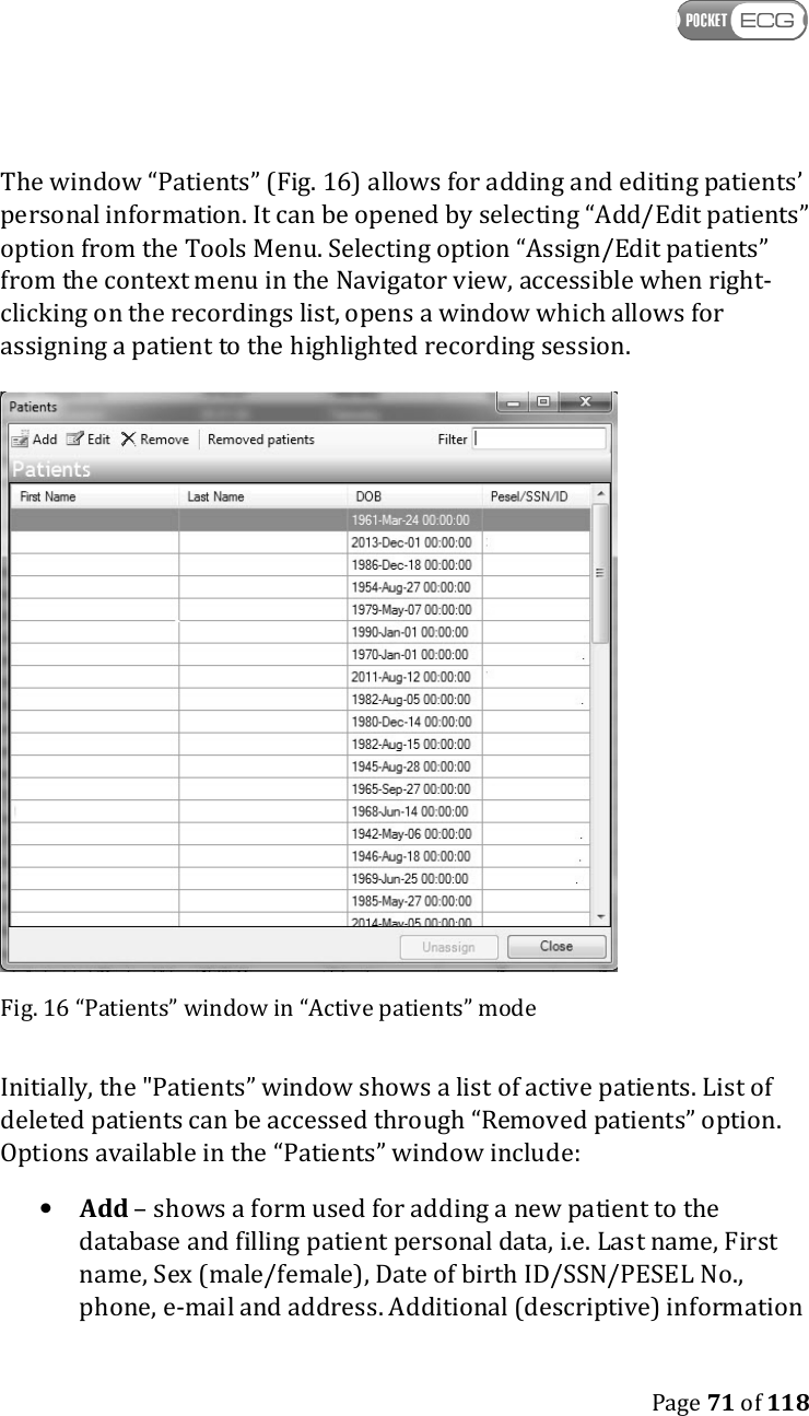    Page 71 of 118  The window “Patients” (Fig. 16) allows for adding and editing patients’ personal information. It can be opened by selecting “Add/Edit patients” option from the Tools Menu. Selecting option “Assign/Edit patients” from the context menu in the Navigator view, accessible when right-clicking on the recordings list, opens a window which allows for assigning a patient to the highlighted recording session.  Fig. 16 “Patients” window in “Active patients” mode Initially, the &quot;Patients” window shows a list of active patients. List of deleted patients can be accessed through “Removed patients” option. Options available in the “Patients” window include: • Add – shows a form used for adding a new patient to the database and filling patient personal data, i.e. Last name, First name, Sex (male/female), Date of birth ID/SSN/PESEL No., phone, e-mail and address. Additional (descriptive) information 