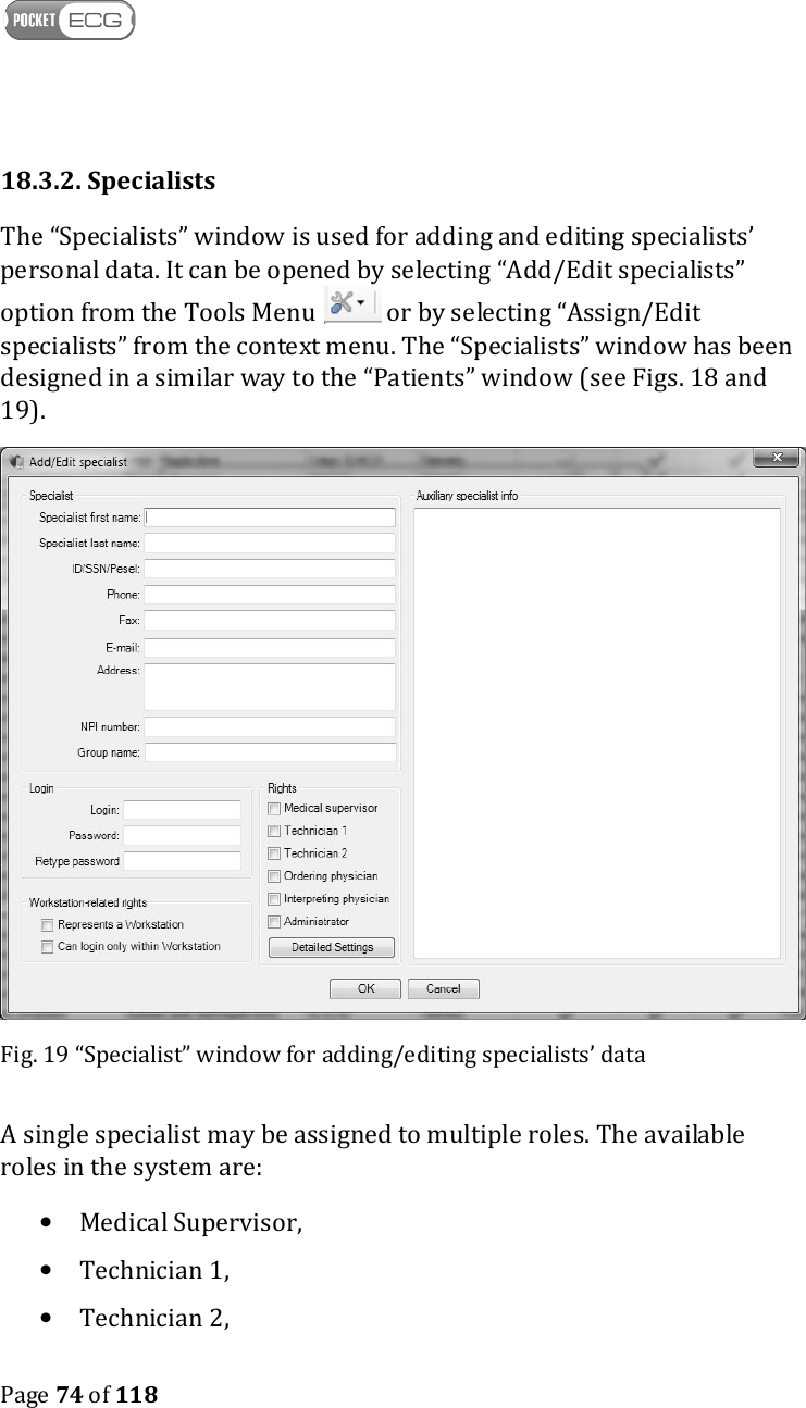    Page 74 of 118  18.3.2. Specialists The “Specialists” window is used for adding and editing specialists’ personal data. It can be opened by selecting “Add/Edit specialists” option from the Tools Menu   or by selecting “Assign/Edit specialists” from the context menu. The “Specialists” window has been designed in a similar way to the “Patients” window (see Figs. 18 and 19).   Fig. 19 “Specialist” window for adding/editing specialists’ data A single specialist may be assigned to multiple roles. The available roles in the system are:  • Medical Supervisor, • Technician 1,  • Technician 2,  
