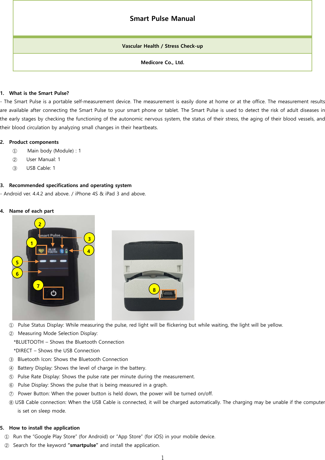 1  Smart Pulse Manual Vascular Health / Stress Check-up Medicore Co., Ltd.   1.    What is the Smart Pulse? - The Smart Pulse is a portable self-measurement device. The measurement is easily done at home or at the office. The measurement results are available after connecting the Smart Pulse to your smart phone or tablet. The Smart Pulse is used to detect the risk of adult diseases in the early stages by checking the functioning of the autonomic nervous system, the status of their stress, the aging of their blood vessels, and their blood circulation by analyzing small changes in their heartbeats.  2.  Product components ①   Main body (Module) : 1 ② User Manual: 1 ③ USB Cable: 1  3.    Recommended specifications and operating system - Android ver. 4.4.2 and above. / iPhone 4S &amp; iPad 3 and above.   4.  Name of each part              ①   Pulse Status Display: While measuring the pulse, red light will be flickering but while waiting, the light will be yellow.   ②   Measuring Mode Selection Display:   *BLUETOOTH &ndash; Shows the Bluetooth Connection *DIRECT &ndash; Shows the USB Connection ③   Bluetooth Icon: Shows the Bluetooth Connection ④   Battery Display: Shows the level of charge in the battery. ⑤   Pulse Rate Display: Shows the pulse rate per minute during the measurement. ⑥   Pulse Display: Shows the pulse that is being measured in a graph.     ⑦   Power Button: When the power button is held down, the power will be turned on/off. ⑧ USB Cable connection: When the USB Cable is connected, it will be charged automatically. The charging may be unable if the computer is set on sleep mode.    5.    How to install the application ① Run the &ldquo;Google Play Store&rdquo; (for Android) or &ldquo;App Store&rdquo; (for iOS) in your mobile device. ② Search for the keyword &ldquo;smartpulse&rdquo; and install the application. 1 2 345 6 7  8