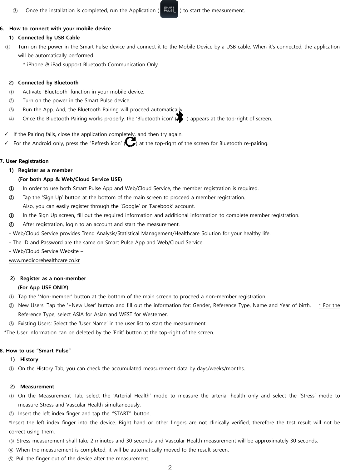  2  ③ Once the installation is completed, run the Application (             ) to start the measurement.  6.    How to connect with your mobile device 1) Connected by USB Cable ① Turn on the power in the Smart Pulse device and connect it to the Mobile Device by a USB cable. When it&rsquo;s connected, the application will be automatically performed. * iPhone &amp; iPad support Bluetooth Communication Only.  2) Connected by Bluetooth   ① Activate &lsquo;Bluetooth&rsquo; function in your mobile device. ② Turn on the power in the Smart Pulse device.   ③ Run the App. And, the Bluetooth Pairing will proceed automatically. ④ Once the Bluetooth Pairing works properly, the &lsquo;Bluetooth icon&rsquo; (    ) appears at the top-right of screen.   If the Pairing fails, close the application completely, and then try again.    For the Android only, press the &ldquo;Refresh icon&rsquo; (    ) at the top-right of the screen for Bluetooth re-pairing.  7. User Registration 1) Register as a member   (For both App &amp; Web/Cloud Service USE) ① In order to use both Smart Pulse App and Web/Cloud Service, the member registration is required. ② Tap the &lsquo;Sign Up&rsquo; button at the bottom of the main screen to proceed a member registration.   Also, you can easily register through the &lsquo;Google&rsquo; or &lsquo;Facebook&rsquo; account. ③ In the Sign Up screen, fill out the required information and additional information to complete member registration.   ④ After registration, login to an account and start the measurement. - Web/Cloud Service provides Trend Analysis/Statistical Management/Healthcare Solution for your healthy life. - The ID and Password are the same on Smart Pulse App and Web/Cloud Service. - Web/Cloud Service Website &ndash;   www.medicorehealthcare.co.kr  2)    Register as a non-member   (For App USE ONLY) ① Tap the &lsquo;Non-member&rsquo; button at the bottom of the main screen to proceed a non-member registration.   ② New Users: Tap the &lsquo;+New User&rsquo; button and fill out the information for: Gender, Reference Type, Name and Year of birth.   * For the Reference Type, select ASIA for Asian and WEST for Westerner. ③ Existing Users: Select the &lsquo;User Name&rsquo; in the user list to start the measurement. *The User information can be deleted by the &lsquo;Edit&rsquo; button at the top-right of the screen.   8. How to use &ldquo;Smart Pulse&rdquo; 1)  History  ① On the History Tab, you can check the accumulated measurement data by days/weeks/months.  2)  Measurement ① On the Measurement Tab, select the &lsquo;Arterial Health&rsquo; mode to measure  the  arterial  health  only  and  select  the  &lsquo;Stress&rsquo;  mode  to measure Stress and Vascular Health simultaneously. ② Insert the left index finger and tap the  &ldquo;START&rdquo;  button. *Insert the left index finger into the device. Right hand or other  fingers  are not clinically verified,  therefore  the  test result will  not be correct using them.   ③  Stress measurement shall take 2 minutes and 30 seconds and Vascular Health measurement will be approximately 30 seconds.   ④  When the measurement is completed, it will be automatically moved to the result screen. ⑤  Pull the finger out of the device after the measurement. 
