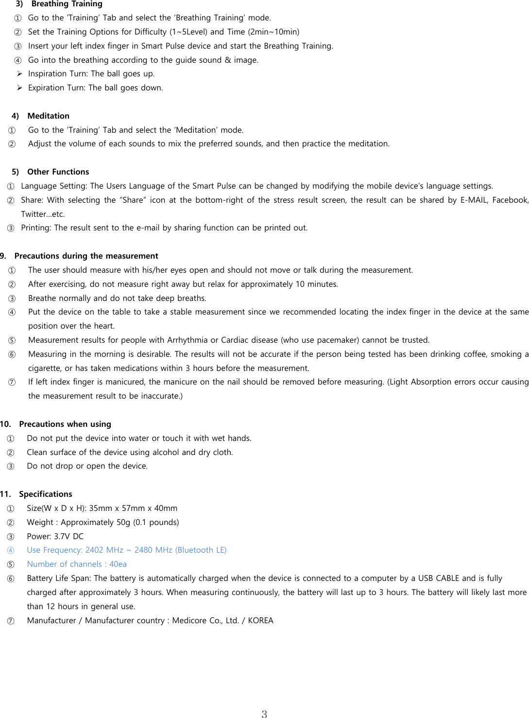  3  3)    Breathing Training   ① Go to the &lsquo;Training&rsquo; Tab and select the &lsquo;Breathing Training&rsquo; mode.   ② Set the Training Options for Difficulty (1~5Level) and Time (2min~10min) ③ Insert your left index finger in Smart Pulse device and start the Breathing Training. ④ Go into the breathing according to the guide sound &amp; image.  Inspiration Turn: The ball goes up.  Expiration Turn: The ball goes down.    4)    Meditation ① Go to the &lsquo;Training&rsquo; Tab and select the &lsquo;Meditation&rsquo; mode. ② Adjust the volume of each sounds to mix the preferred sounds, and then practice the meditation.  5)  Other Functions ① Language Setting: The Users Language of the Smart Pulse can be changed by modifying the mobile device&rsquo;s language settings. ② Share: With  selecting the &ldquo;Share&rdquo; icon at the bottom-right  of the stress result screen, the result can be shared  by E-MAIL, Facebook, Twitter&hellip;etc. ③ Printing: The result sent to the e-mail by sharing function can be printed out.      9.    Precautions during the measurement ① The user should measure with his/her eyes open and should not move or talk during the measurement. ② After exercising, do not measure right away but relax for approximately 10 minutes.  ③ Breathe normally and do not take deep breaths.   ④ Put the device on the table to take a stable measurement since we recommended locating the index finger in the device at the same position over the heart.   ⑤ Measurement results for people with Arrhythmia or Cardiac disease (who use pacemaker) cannot be trusted.   ⑥ Measuring in the morning is desirable. The results will not be accurate if the person being tested has been drinking coffee, smoking a cigarette, or has taken medications within 3 hours before the measurement. ⑦ If left index finger is manicured, the manicure on the nail should be removed before measuring. (Light Absorption errors occur causing the measurement result to be inaccurate.)  10.    Precautions when using ① Do not put the device into water or touch it with wet hands.   ② Clean surface of the device using alcohol and dry cloth.   ③ Do not drop or open the device.  11.    Specifications ① Size(W x D x H): 35mm x 57mm x 40mm ② Weight : Approximately 50g (0.1 pounds) ③ Power: 3.7V DC ④ Use Frequency: 2402 MHz ~ 2480 MHz (Bluetooth LE) ⑤ Number of channels : 40ea ⑥ Battery Life Span: The battery is automatically charged when the device is connected to a computer by a USB CABLE and is fully charged after approximately 3 hours. When measuring continuously, the battery will last up to 3 hours. The battery will likely last more than 12 hours in general use.     ⑦ Manufacturer / Manufacturer country : Medicore Co., Ltd. / KOREA      