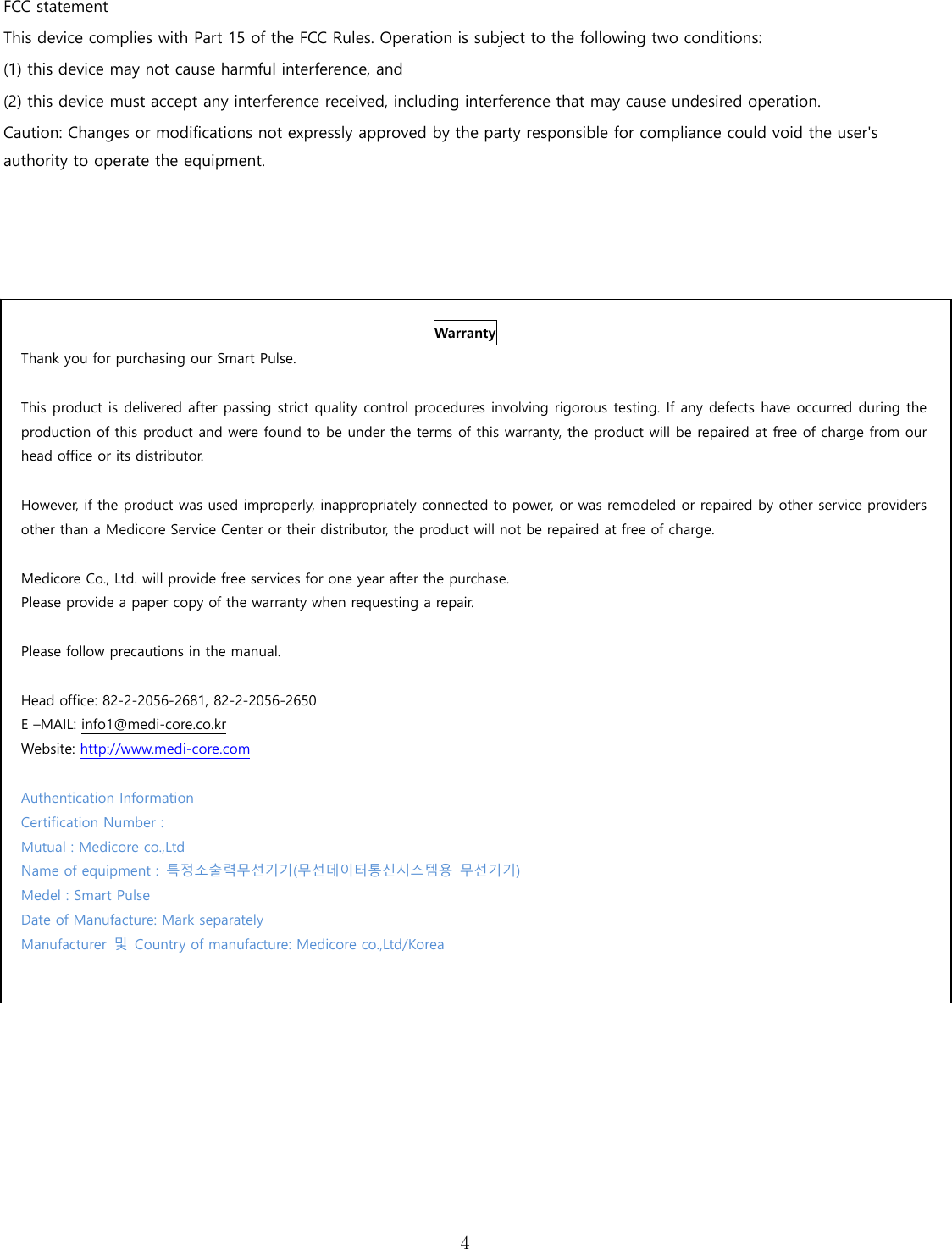  4  FCC statement This device complies with Part 15 of the FCC Rules. Operation is subject to the following two conditions: (1) this device may not cause harmful interference, and   (2) this device must accept any interference received, including interference that may cause undesired operation.   Caution: Changes or modifications not expressly approved by the party responsible for compliance could void the user's authority to operate the equipment.       Warranty Thank you for purchasing our Smart Pulse.  This product is delivered after passing strict quality control procedures involving rigorous testing. If any defects have occurred during the production of this product and were found to be under the terms of this warranty, the product will be repaired at free of charge from our head office or its distributor.  However, if the product was used improperly, inappropriately connected to power, or was remodeled or repaired by other service providers other than a Medicore Service Center or their distributor, the product will not be repaired at free of charge.    Medicore Co., Ltd. will provide free services for one year after the purchase. Please provide a paper copy of the warranty when requesting a repair.    Please follow precautions in the manual.    Head office: 82-2-2056-2681, 82-2-2056-2650 E &ndash;MAIL: info1@medi-core.co.kr Website: http://www.medi-core.com  Authentication Information Certification Number :   Mutual : Medicore co.,Ltd Name of equipment :  특정소출력무선기기(무선데이터통신시스템용  무선기기) Medel : Smart Pulse Date of Manufacture: Mark separately Manufacturer  및  Country of manufacture: Medicore co.,Ltd/Korea  