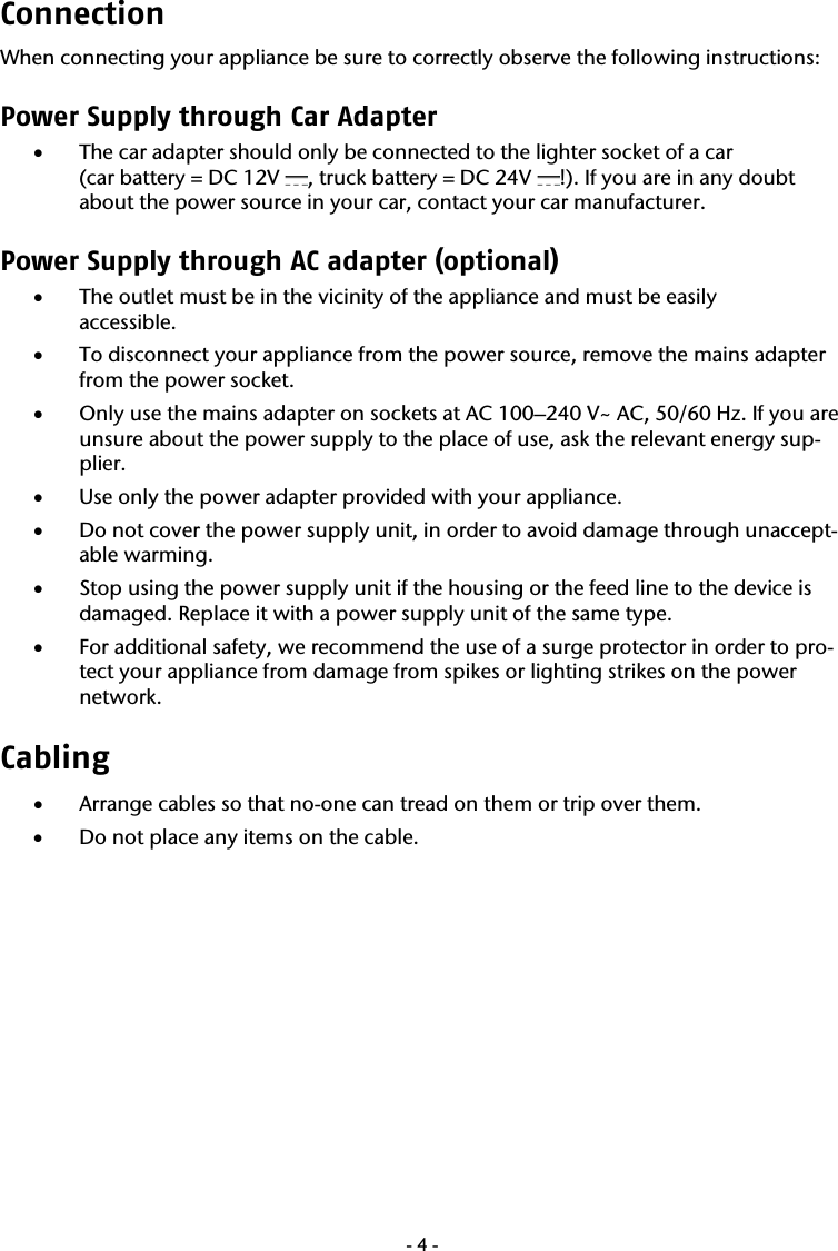  -4-Connection When connecting your appliance be sure to correctly observe the following instructions:  Power Supply through Car Adapter  &bull; The car adapter should only be connected to the lighter socket of a car  (car battery = DC 12V  , truck battery = DC 24V  !). If you are in any doubt about the power source in your car, contact your car manufacturer. Power Supply through AC adapter (optional) &bull; The outlet must be in the vicinity of the appliance and must be easily  accessible. &bull; To disconnect your appliance from the power source, remove the mains adapter from the power socket. &bull; Only use the mains adapter on sockets at AC 100&ndash;240 V~ AC, 50/60 Hz. If you are unsure about the power supply to the place of use, ask the relevant energy sup-plier. &bull; Use only the power adapter provided with your appliance.  &bull; Do not cover the power supply unit, in order to avoid damage through unaccept-able warming. &bull; Stop using the power supply unit if the housing or the feed line to the device is damaged. Replace it with a power supply unit of the same type. &bull; For additional safety, we recommend the use of a surge protector in order to pro-tect your appliance from damage from spikes or lighting strikes on the power network. Cabling  &bull; Arrange cables so that no-one can tread on them or trip over them. &bull; Do not place any items on the cable. 