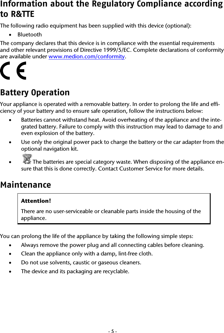  -5-Information about the Regulatory Compliance according to R&amp;TTE The following radio equipment has been supplied with this device (optional): &bull; Bluetooth The company declares that this device is in compliance with the essential requirements and other relevant provisions of Directive 1999/5/EC. Complete declarations of conformity are available under www.medion.com/conformity.  Battery Operation  Your appliance is operated with a removable battery. In order to prolong the life and effi-ciency of your battery and to ensure safe operation, follow the instructions below: &bull; Batteries cannot withstand heat. Avoid overheating of the appliance and the inte-grated battery. Failure to comply with this instruction may lead to damage to and even explosion of the battery. &bull; Use only the original power pack to charge the battery or the car adapter from the optional navigation kit.  &bull; The batteries are special category waste. When disposing of the appliance en-sure that this is done correctly. Contact Customer Service for more details. Maintenance  Attention!  There are no user-serviceable or cleanable parts inside the housing of the appliance.  You can prolong the life of the appliance by taking the following simple steps: &bull; Always remove the power plug and all connecting cables before cleaning. &bull; Clean the appliance only with a damp, lint-free cloth. &bull; Do not use solvents, caustic or gaseous cleaners. &bull; The device and its packaging are recyclable. 