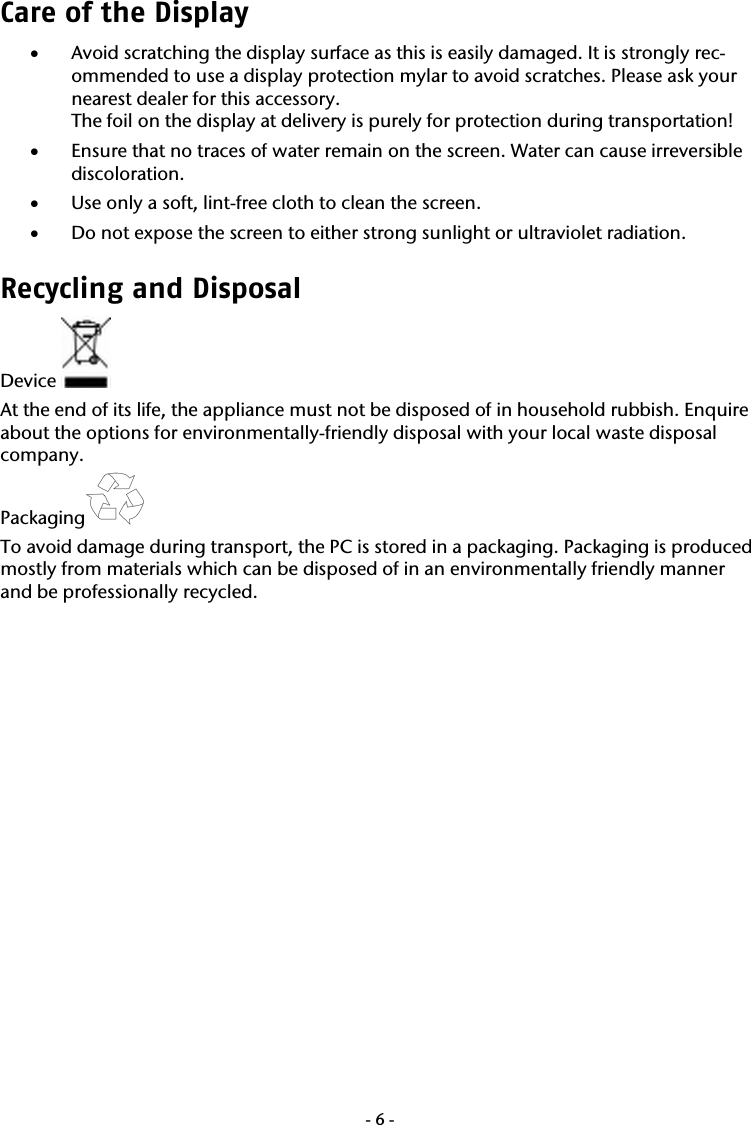  -6-Care of the Display  &bull; Avoid scratching the display surface as this is easily damaged. It is strongly rec-ommended to use a display protection mylar to avoid scratches. Please ask your nearest dealer for this accessory. The foil on the display at delivery is purely for protection during transportation! &bull; Ensure that no traces of water remain on the screen. Water can cause irreversible discoloration. &bull; Use only a soft, lint-free cloth to clean the screen. &bull; Do not expose the screen to either strong sunlight or ultraviolet radiation. Recycling and Disposal Device   At the end of its life, the appliance must not be disposed of in household rubbish. Enquire about the options for environmentally-friendly disposal with your local waste disposal company. Packaging  To avoid damage during transport, the PC is stored in a packaging. Packaging is produced mostly from materials which can be disposed of in an environmentally friendly manner and be professionally recycled.  
