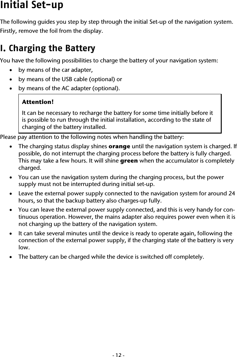  -12-Initial Set-up The following guides you step by step through the initial Set-up of the navigation system. Firstly, remove the foil from the display. I. Charging the Battery  You have the following possibilities to charge the battery of your navigation system:  &bull; by means of the car adapter, &bull; by means of the USB cable (optional) or &bull; by means of the AC adapter (optional). Attention!  It can be necessary to recharge the battery for some time initially before it is possible to run through the initial installation, according to the state of charging of the battery installed. Please pay attention to the following notes when handling the battery: &bull; The charging status display shines orange until the navigation system is charged. If possible, do not interrupt the charging process before the battery is fully charged. This may take a few hours. It will shine green when the accumulator is completely charged. &bull; You can use the navigation system during the charging process, but the power supply must not be interrupted during initial set-up. &bull; Leave the external power supply connected to the navigation system for around 24 hours, so that the backup battery also charges-up fully. &bull; You can leave the external power supply connected, and this is very handy for con-tinuous operation. However, the mains adapter also requires power even when it is not charging up the battery of the navigation system.   &bull; It can take several minutes until the device is ready to operate again, following the connection of the external power supply, if the charging state of the battery is very low.     &bull; The battery can be charged while the device is switched off completely. 