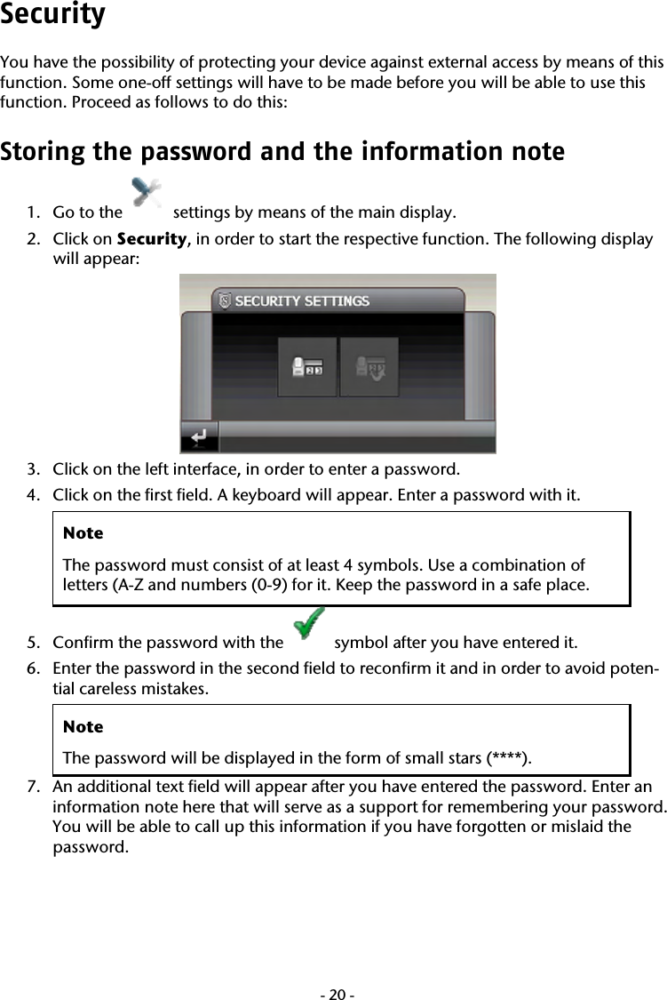  -20-Security You have the possibility of protecting your device against external access by means of this function. Some one-off settings will have to be made before you will be able to use this function. Proceed as follows to do this: Storing the password and the information note  1. Go to the   settings by means of the main display. 2. Click on Security, in order to start the respective function. The following display will appear:    3. Click on the left interface, in order to enter a password.   4. Click on the first field. A keyboard will appear. Enter a password with it.  Note The password must consist of at least 4 symbols. Use a combination of letters (A-Z and numbers (0-9) for it. Keep the password in a safe place.    5. Confirm the password with the   symbol after you have entered it. 6. Enter the password in the second field to reconfirm it and in order to avoid poten-tial careless mistakes.     Note The password will be displayed in the form of small stars (****). 7. An additional text field will appear after you have entered the password. Enter an information note here that will serve as a support for remembering your password. You will be able to call up this information if you have forgotten or mislaid the password.   