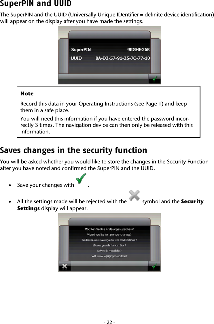  -22-SuperPIN and UUID The SuperPIN and the UUID (Universally Unique IDentifier = definite device identification) will appear on the display after you have made the settings.     Note Record this data in your Operating Instructions (see Page 1) and keep them in a safe place.  You will need this information if you have entered the password incor-rectly 3 times. The navigation device can then only be released with this information.  Saves changes in the security function  You will be asked whether you would like to store the changes in the Security Function after you have noted and confirmed the SuperPIN and the UUID.   &bull; Save your changes with . &bull; All the settings made will be rejected with the   symbol and the Security  Settings display will appear.    