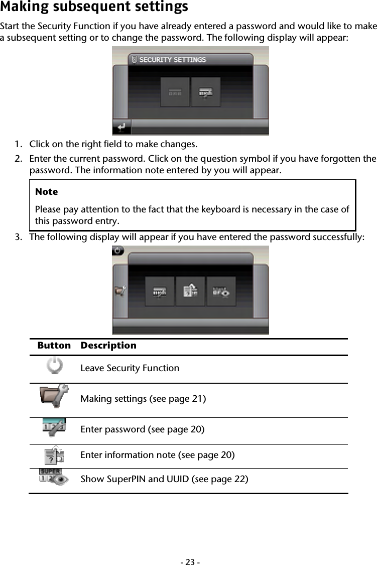  -23-Making subsequent settings   Start the Security Function if you have already entered a password and would like to make a subsequent setting or to change the password. The following display will appear:    1. Click on the right field to make changes.  2. Enter the current password. Click on the question symbol if you have forgotten the password. The information note entered by you will appear.   Note Please pay attention to the fact that the keyboard is necessary in the case of this password entry.   3. The following display will appear if you have entered the password successfully:     Button Description  Leave Security Function   Making settings (see page 21)  Enter password (see page 20)  Enter information note (see page 20)  Show SuperPIN and UUID (see page 22) 