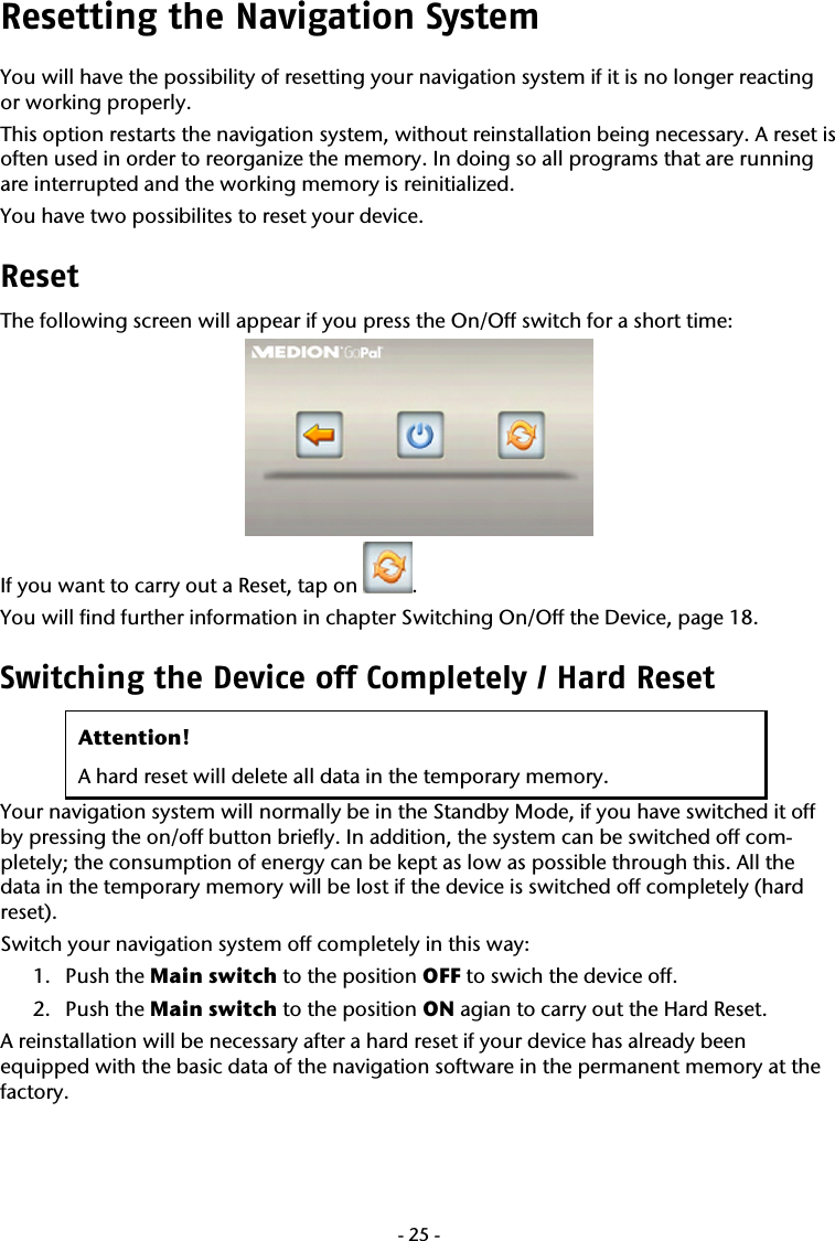  -25-Resetting the Navigation System  You will have the possibility of resetting your navigation system if it is no longer reacting or working properly. This option restarts the navigation system, without reinstallation being necessary. A reset is often used in order to reorganize the memory. In doing so all programs that are running are interrupted and the working memory is reinitialized. You have two possibilites to reset your device. Reset The following screen will appear if you press the On/Off switch for a short time:   If you want to carry out a Reset, tap on  . You will find further information in chapter Switching On/Off the Device, page 18. Switching the Device off Completely / Hard Reset  Attention! A hard reset will delete all data in the temporary memory. Your navigation system will normally be in the Standby Mode, if you have switched it off by pressing the on/off button briefly. In addition, the system can be switched off com-pletely; the consumption of energy can be kept as low as possible through this. All the data in the temporary memory will be lost if the device is switched off completely (hard reset). Switch your navigation system off completely in this way: 1. Push the Main switch to the position OFF to swich the device off. 2. Push the Main switch to the position ON agian to carry out the Hard Reset. A reinstallation will be necessary after a hard reset if your device has already been equipped with the basic data of the navigation software in the permanent memory at the factory.    