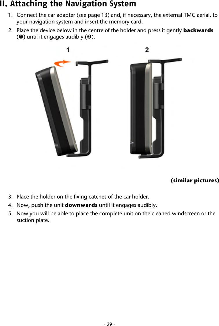  -29-II. Attaching the Navigation System  1. Connect the car adapter (see page 13) and, if necessary, the external TMC aerial, to your navigation system and insert the memory card. 2. Place the device below in the centre of the holder and press it gently backwards (n) until it engages audibly (o).   (similar pictures)  3. Place the holder on the fixing catches of the car holder. 4. Now, push the unit downwards until it engages audibly. 5. Now you will be able to place the complete unit on the cleaned windscreen or the suction plate. 