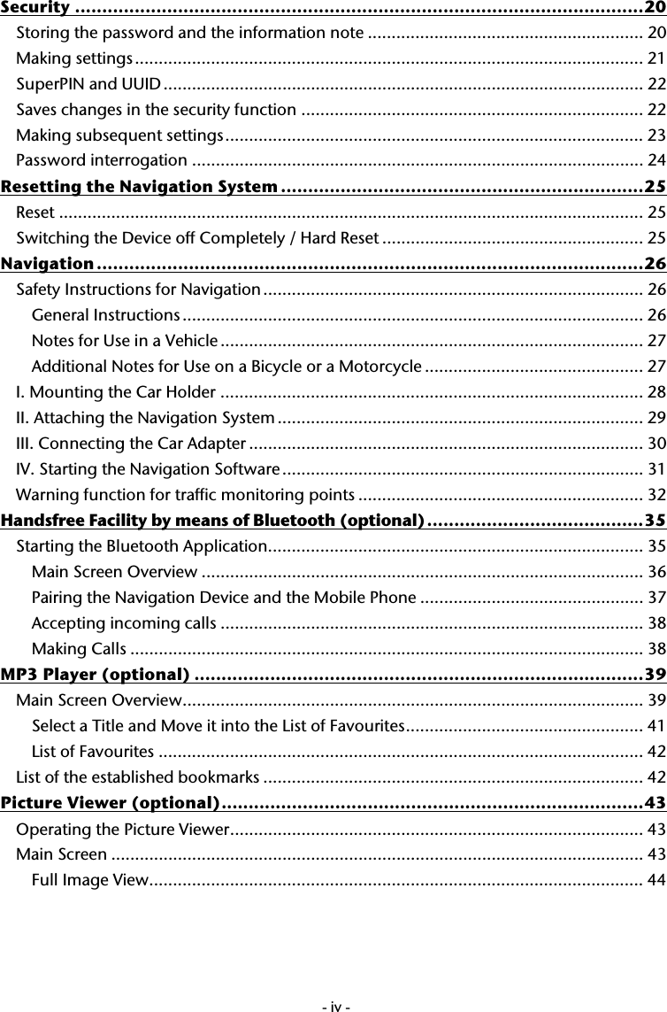  -iv-Security .........................................................................................................20 Storing the password and the information note .......................................................... 20 Making settings........................................................................................................... 21 SuperPIN and UUID ..................................................................................................... 22 Saves changes in the security function ........................................................................ 22 Making subsequent settings........................................................................................ 23 Password interrogation ............................................................................................... 24 Resetting the Navigation System ...................................................................25 Reset ...........................................................................................................................25 Switching the Device off Completely / Hard Reset ....................................................... 25 Navigation .....................................................................................................26 Safety Instructions for Navigation ................................................................................ 26 General Instructions................................................................................................. 26 Notes for Use in a Vehicle ......................................................................................... 27 Additional Notes for Use on a Bicycle or a Motorcycle .............................................. 27 I. Mounting the Car Holder ......................................................................................... 28 II. Attaching the Navigation System ............................................................................. 29 III. Connecting the Car Adapter ................................................................................... 30 IV. Starting the Navigation Software ............................................................................ 31 Warning function for traffic monitoring points ............................................................ 32 Handsfree Facility by means of Bluetooth (optional)........................................35 Starting the Bluetooth Application............................................................................... 35 Main Screen Overview ............................................................................................. 36 Pairing the Navigation Device and the Mobile Phone ............................................... 37 Accepting incoming calls ......................................................................................... 38 Making Calls ............................................................................................................ 38 MP3 Player (optional) ...................................................................................39 Main Screen Overview................................................................................................. 39 Select a Title and Move it into the List of Favourites.................................................. 41 List of Favourites ...................................................................................................... 42 List of the established bookmarks ................................................................................ 42 Picture Viewer (optional)..............................................................................43 Operating the Picture Viewer....................................................................................... 43 Main Screen ................................................................................................................ 43 Full Image View........................................................................................................ 44 