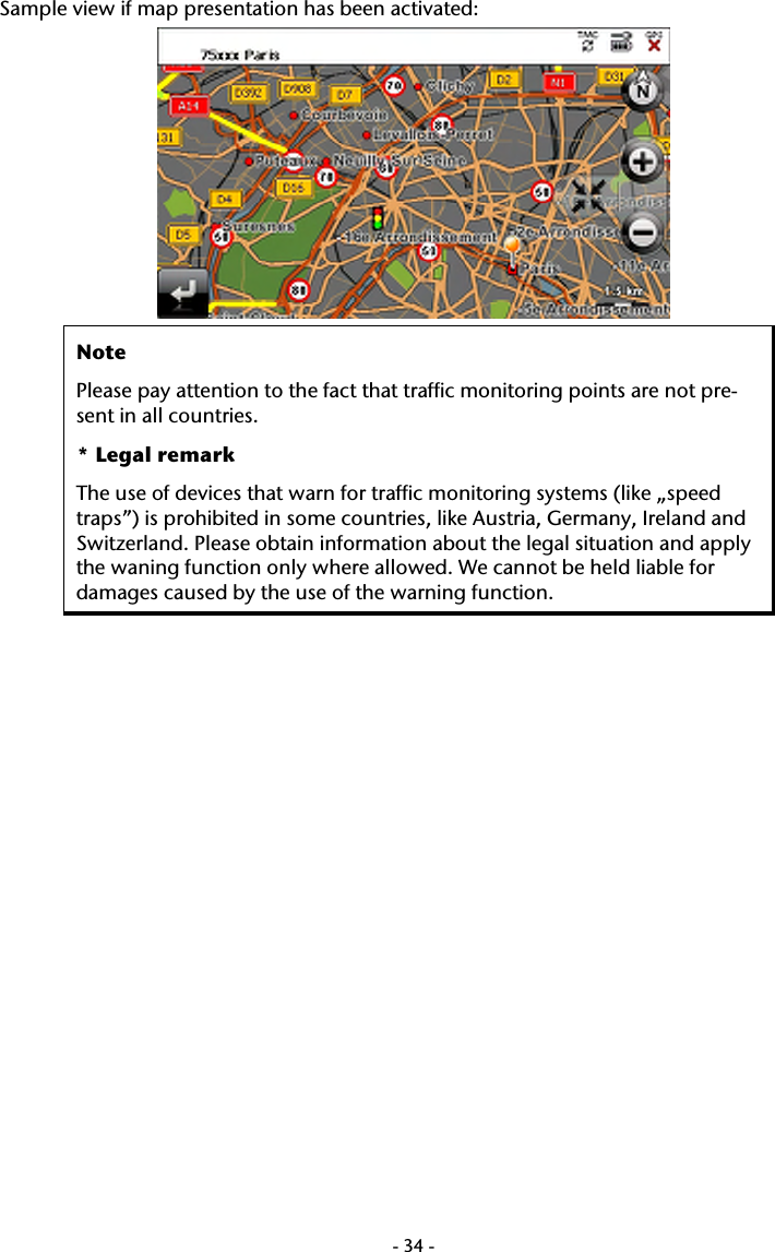  -34-Sample view if map presentation has been activated:  Note Please pay attention to the fact that traffic monitoring points are not pre-sent in all countries. * Legal remark The use of devices that warn for traffic monitoring systems (like &bdquo;speed traps&rdquo;) is prohibited in some countries, like Austria, Germany, Ireland and Switzerland. Please obtain information about the legal situation and apply the waning function only where allowed. We cannot be held liable for damages caused by the use of the warning function.  